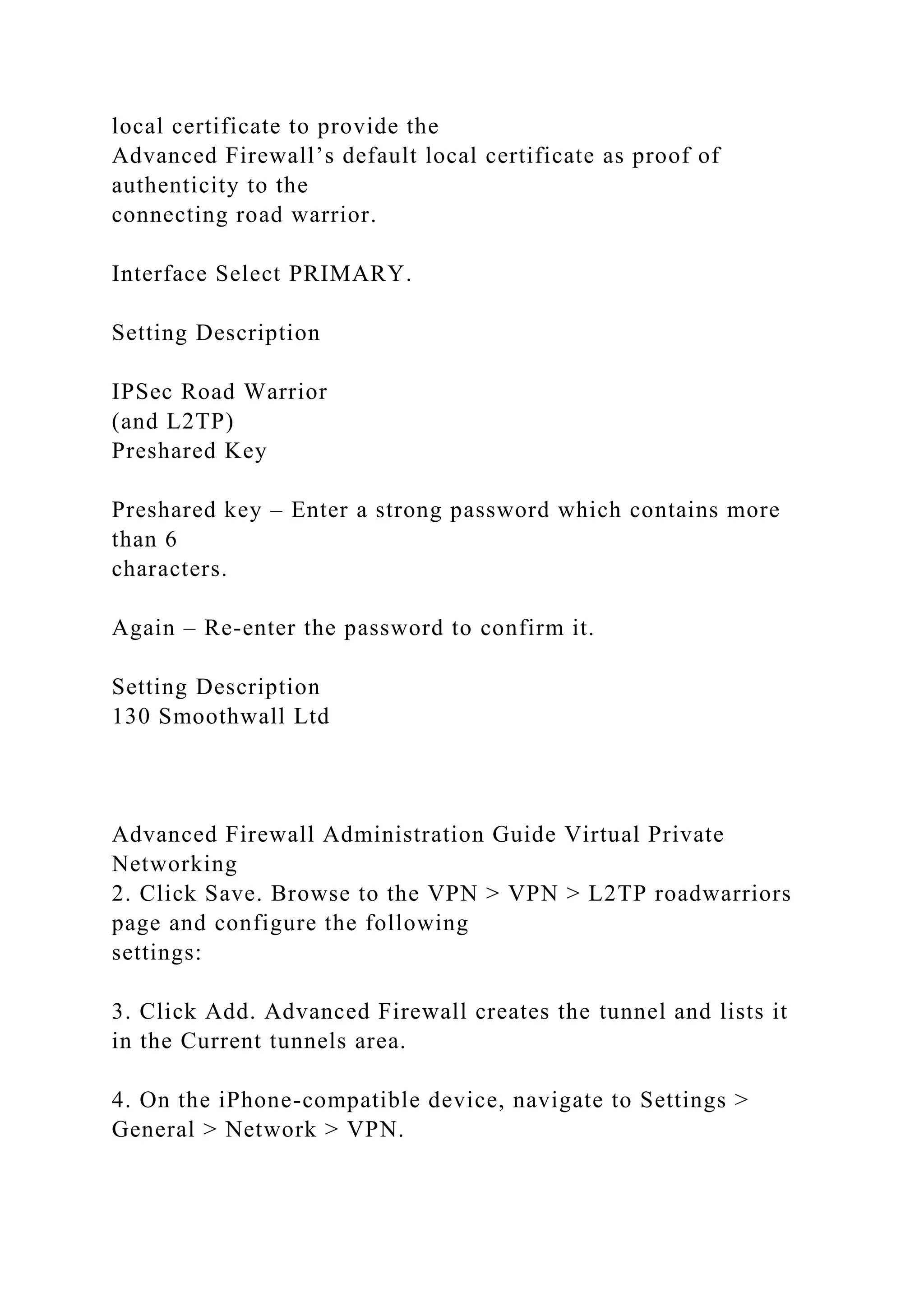 local certificate to provide the
Advanced Firewall’s default local certificate as proof of
authenticity to the
connecting road warrior.
Interface Select PRIMARY.
Setting Description
IPSec Road Warrior
(and L2TP)
Preshared Key
Preshared key – Enter a strong password which contains more
than 6
characters.
Again – Re-enter the password to confirm it.
Setting Description
130 Smoothwall Ltd
Advanced Firewall Administration Guide Virtual Private
Networking
2. Click Save. Browse to the VPN > VPN > L2TP roadwarriors
page and configure the following
settings:
3. Click Add. Advanced Firewall creates the tunnel and lists it
in the Current tunnels area.
4. On the iPhone-compatible device, navigate to Settings >
General > Network > VPN.
 