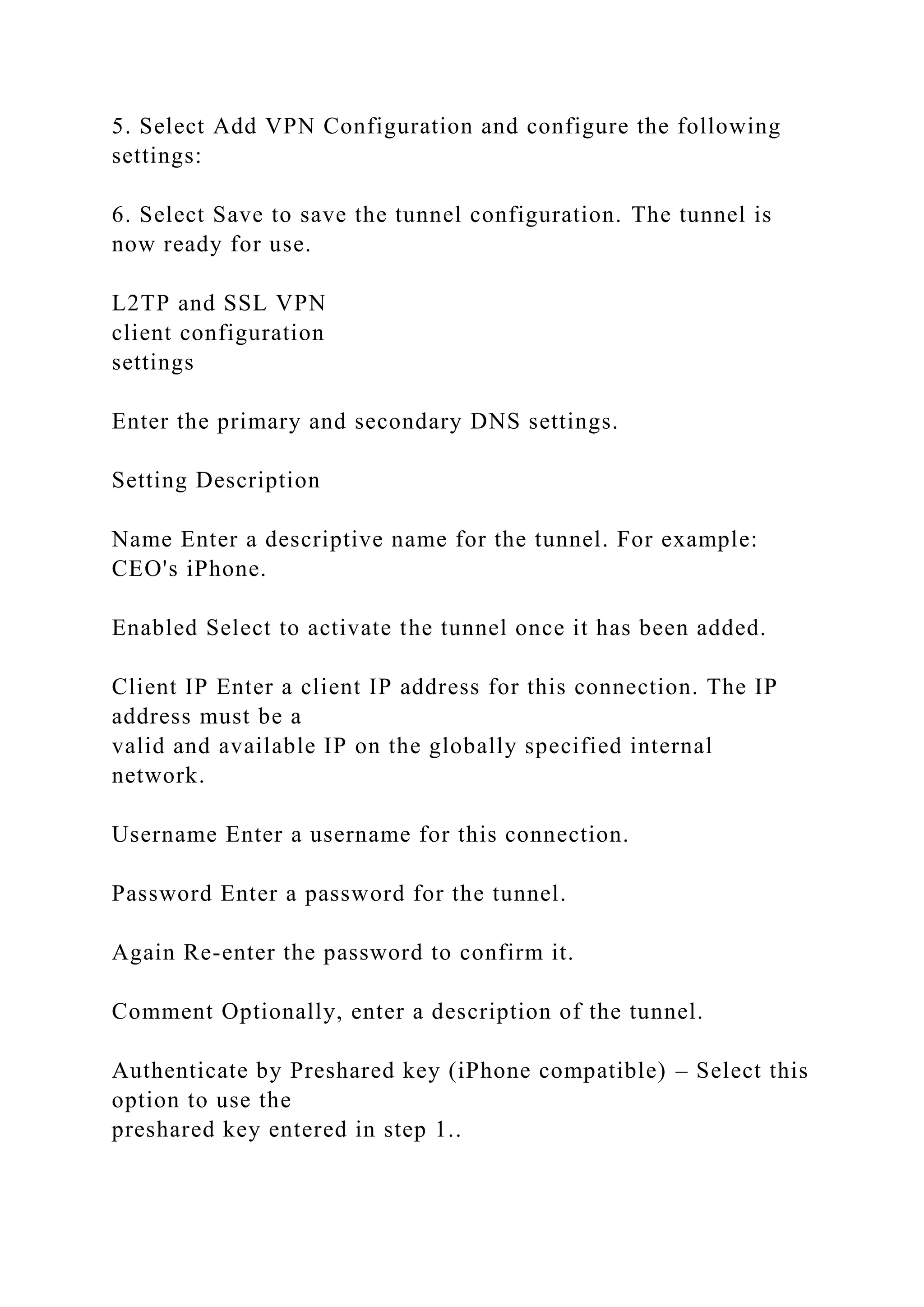 5. Select Add VPN Configuration and configure the following
settings:
6. Select Save to save the tunnel configuration. The tunnel is
now ready for use.
L2TP and SSL VPN
client configuration
settings
Enter the primary and secondary DNS settings.
Setting Description
Name Enter a descriptive name for the tunnel. For example:
CEO's iPhone.
Enabled Select to activate the tunnel once it has been added.
Client IP Enter a client IP address for this connection. The IP
address must be a
valid and available IP on the globally specified internal
network.
Username Enter a username for this connection.
Password Enter a password for the tunnel.
Again Re-enter the password to confirm it.
Comment Optionally, enter a description of the tunnel.
Authenticate by Preshared key (iPhone compatible) – Select this
option to use the
preshared key entered in step 1..
 