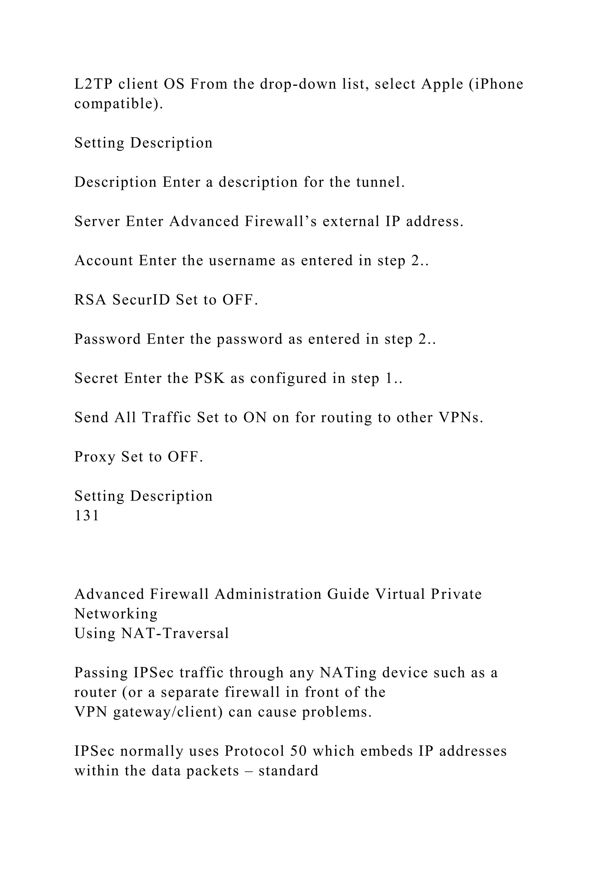 L2TP client OS From the drop-down list, select Apple (iPhone
compatible).
Setting Description
Description Enter a description for the tunnel.
Server Enter Advanced Firewall’s external IP address.
Account Enter the username as entered in step 2..
RSA SecurID Set to OFF.
Password Enter the password as entered in step 2..
Secret Enter the PSK as configured in step 1..
Send All Traffic Set to ON on for routing to other VPNs.
Proxy Set to OFF.
Setting Description
131
Advanced Firewall Administration Guide Virtual Private
Networking
Using NAT-Traversal
Passing IPSec traffic through any NATing device such as a
router (or a separate firewall in front of the
VPN gateway/client) can cause problems.
IPSec normally uses Protocol 50 which embeds IP addresses
within the data packets – standard
 
