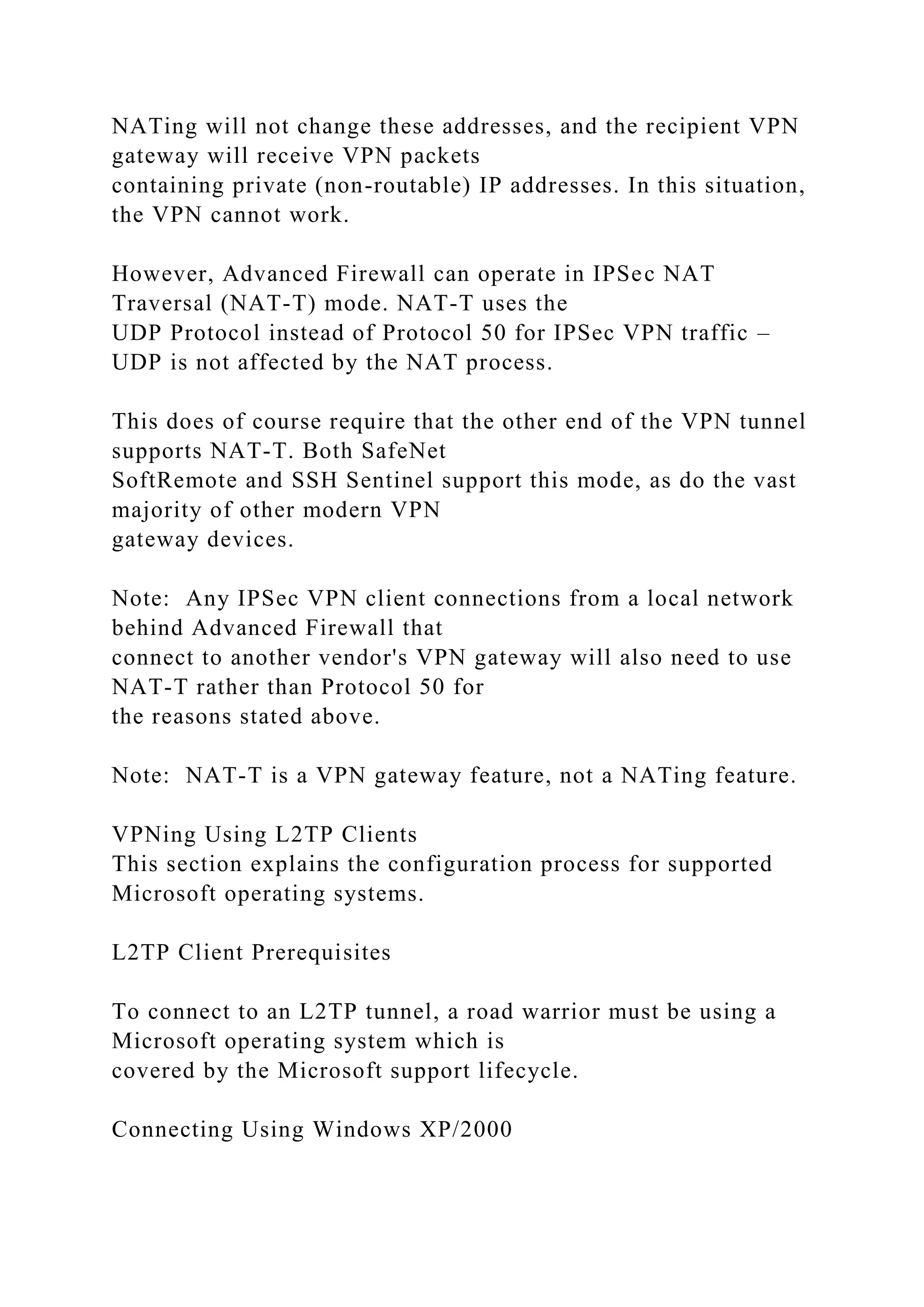 NATing will not change these addresses, and the recipient VPN
gateway will receive VPN packets
containing private (non-routable) IP addresses. In this situation,
the VPN cannot work.
However, Advanced Firewall can operate in IPSec NAT
Traversal (NAT-T) mode. NAT-T uses the
UDP Protocol instead of Protocol 50 for IPSec VPN traffic –
UDP is not affected by the NAT process.
This does of course require that the other end of the VPN tunnel
supports NAT-T. Both SafeNet
SoftRemote and SSH Sentinel support this mode, as do the vast
majority of other modern VPN
gateway devices.
Note: Any IPSec VPN client connections from a local network
behind Advanced Firewall that
connect to another vendor's VPN gateway will also need to use
NAT-T rather than Protocol 50 for
the reasons stated above.
Note: NAT-T is a VPN gateway feature, not a NATing feature.
VPNing Using L2TP Clients
This section explains the configuration process for supported
Microsoft operating systems.
L2TP Client Prerequisites
To connect to an L2TP tunnel, a road warrior must be using a
Microsoft operating system which is
covered by the Microsoft support lifecycle.
Connecting Using Windows XP/2000
 