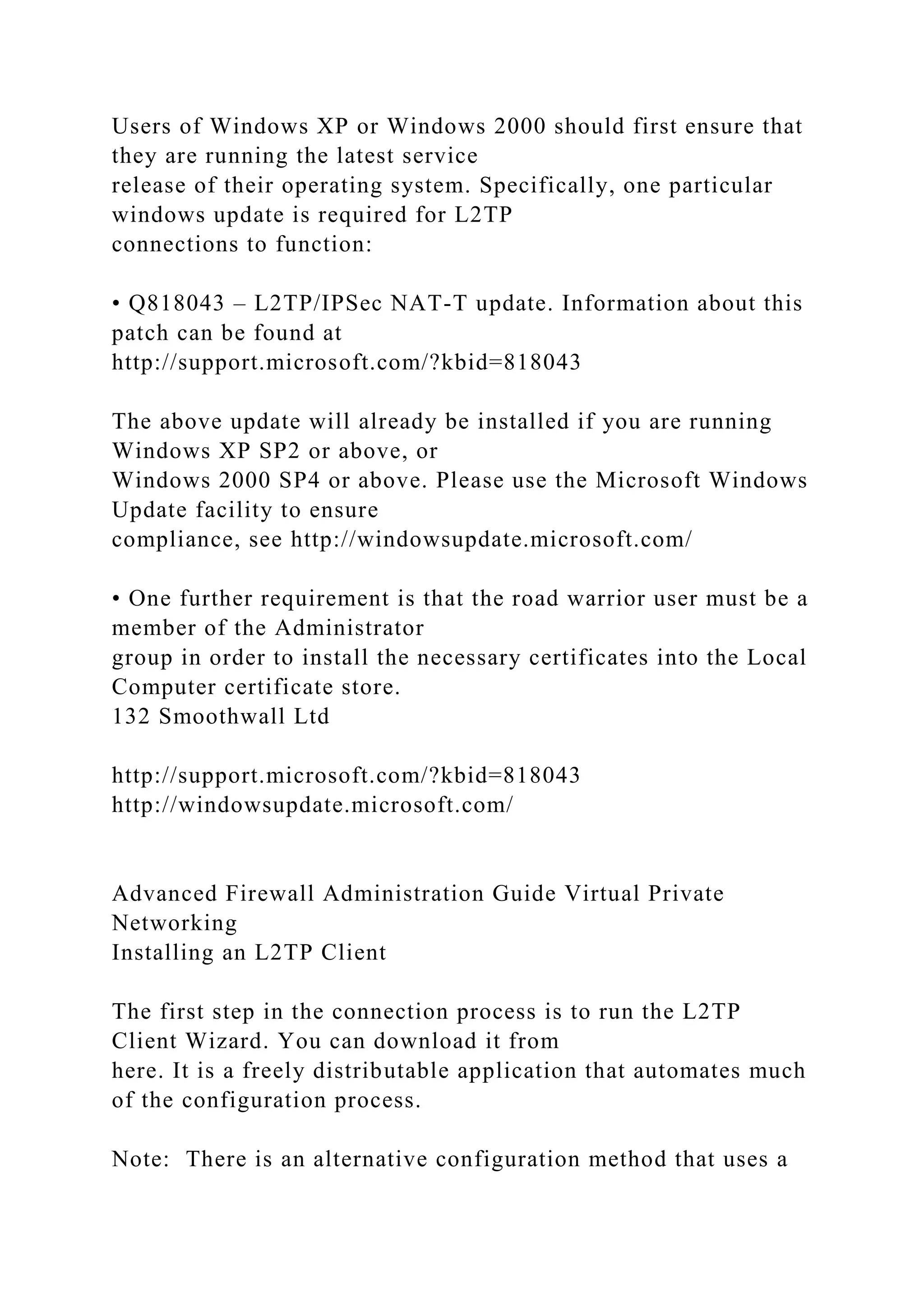 Users of Windows XP or Windows 2000 should first ensure that
they are running the latest service
release of their operating system. Specifically, one particular
windows update is required for L2TP
connections to function:
• Q818043 – L2TP/IPSec NAT-T update. Information about this
patch can be found at
http://support.microsoft.com/?kbid=818043
The above update will already be installed if you are running
Windows XP SP2 or above, or
Windows 2000 SP4 or above. Please use the Microsoft Windows
Update facility to ensure
compliance, see http://windowsupdate.microsoft.com/
• One further requirement is that the road warrior user must be a
member of the Administrator
group in order to install the necessary certificates into the Local
Computer certificate store.
132 Smoothwall Ltd
http://support.microsoft.com/?kbid=818043
http://windowsupdate.microsoft.com/
Advanced Firewall Administration Guide Virtual Private
Networking
Installing an L2TP Client
The first step in the connection process is to run the L2TP
Client Wizard. You can download it from
here. It is a freely distributable application that automates much
of the configuration process.
Note: There is an alternative configuration method that uses a
 