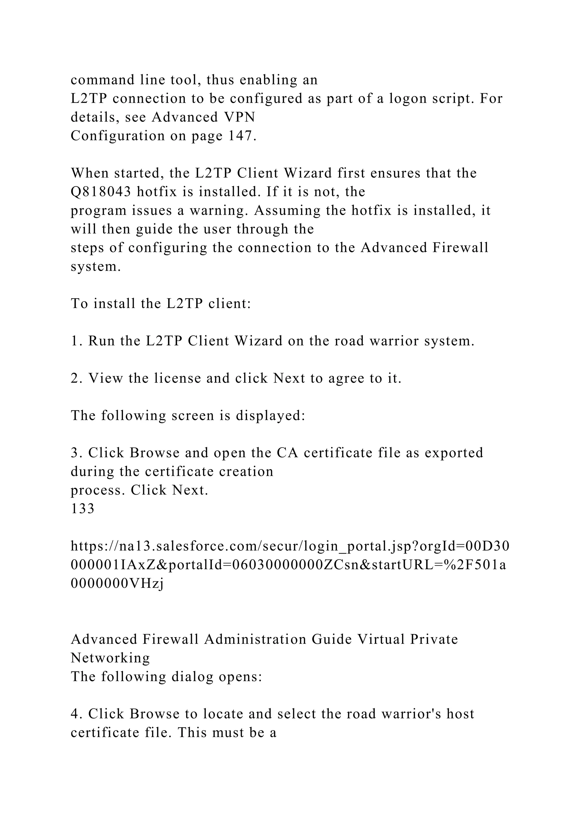 command line tool, thus enabling an
L2TP connection to be configured as part of a logon script. For
details, see Advanced VPN
Configuration on page 147.
When started, the L2TP Client Wizard first ensures that the
Q818043 hotfix is installed. If it is not, the
program issues a warning. Assuming the hotfix is installed, it
will then guide the user through the
steps of configuring the connection to the Advanced Firewall
system.
To install the L2TP client:
1. Run the L2TP Client Wizard on the road warrior system.
2. View the license and click Next to agree to it.
The following screen is displayed:
3. Click Browse and open the CA certificate file as exported
during the certificate creation
process. Click Next.
133
https://na13.salesforce.com/secur/login_portal.jsp?orgId=00D30
000001IAxZ&portalId=06030000000ZCsn&startURL=%2F501a
0000000VHzj
Advanced Firewall Administration Guide Virtual Private
Networking
The following dialog opens:
4. Click Browse to locate and select the road warrior's host
certificate file. This must be a
 