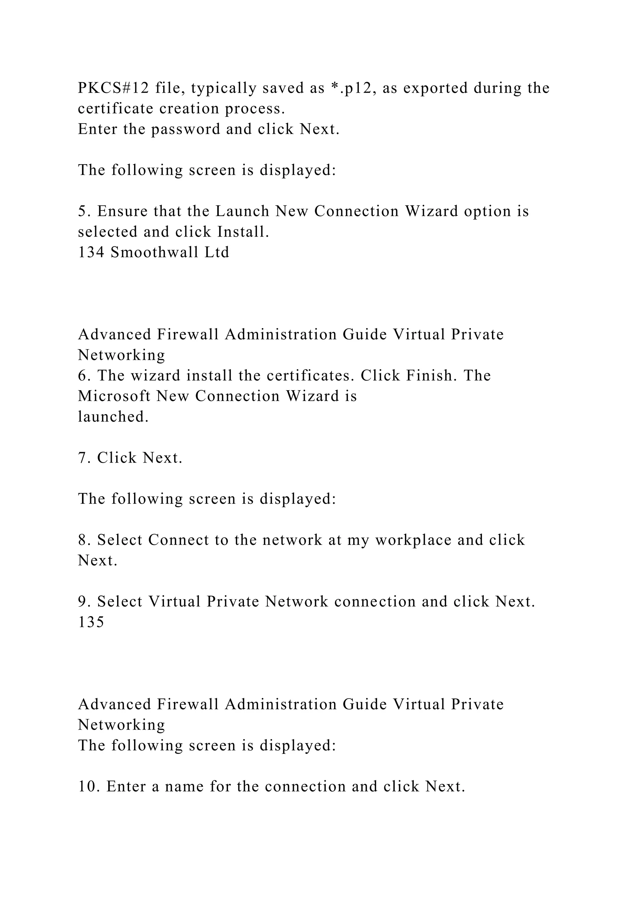 PKCS#12 file, typically saved as *.p12, as exported during the
certificate creation process.
Enter the password and click Next.
The following screen is displayed:
5. Ensure that the Launch New Connection Wizard option is
selected and click Install.
134 Smoothwall Ltd
Advanced Firewall Administration Guide Virtual Private
Networking
6. The wizard install the certificates. Click Finish. The
Microsoft New Connection Wizard is
launched.
7. Click Next.
The following screen is displayed:
8. Select Connect to the network at my workplace and click
Next.
9. Select Virtual Private Network connection and click Next.
135
Advanced Firewall Administration Guide Virtual Private
Networking
The following screen is displayed:
10. Enter a name for the connection and click Next.
 