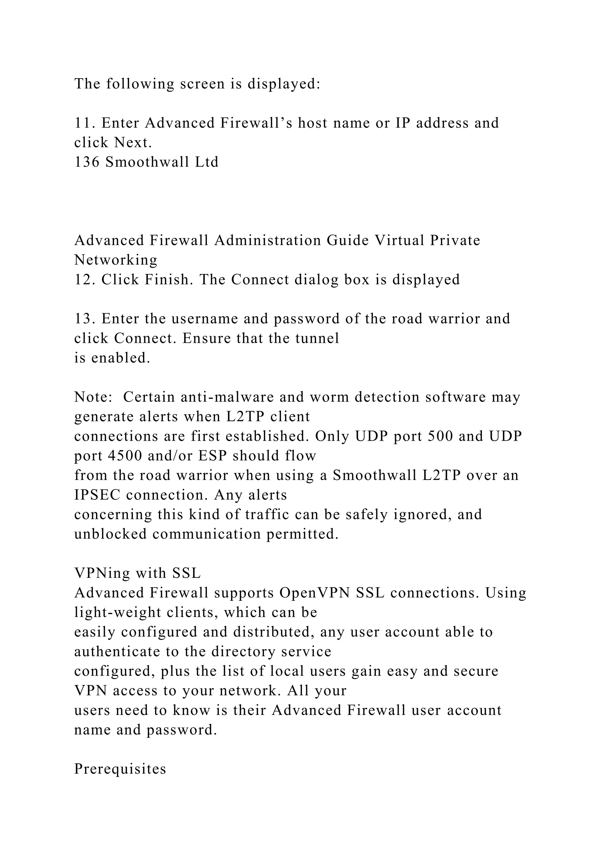 The following screen is displayed:
11. Enter Advanced Firewall’s host name or IP address and
click Next.
136 Smoothwall Ltd
Advanced Firewall Administration Guide Virtual Private
Networking
12. Click Finish. The Connect dialog box is displayed
13. Enter the username and password of the road warrior and
click Connect. Ensure that the tunnel
is enabled.
Note: Certain anti-malware and worm detection software may
generate alerts when L2TP client
connections are first established. Only UDP port 500 and UDP
port 4500 and/or ESP should flow
from the road warrior when using a Smoothwall L2TP over an
IPSEC connection. Any alerts
concerning this kind of traffic can be safely ignored, and
unblocked communication permitted.
VPNing with SSL
Advanced Firewall supports OpenVPN SSL connections. Using
light-weight clients, which can be
easily configured and distributed, any user account able to
authenticate to the directory service
configured, plus the list of local users gain easy and secure
VPN access to your network. All your
users need to know is their Advanced Firewall user account
name and password.
Prerequisites
 