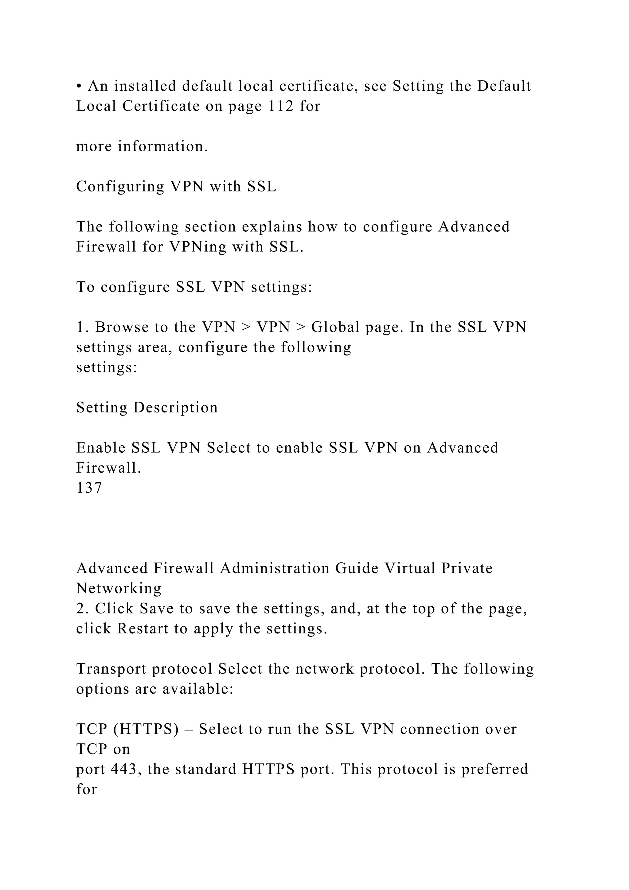 • An installed default local certificate, see Setting the Default
Local Certificate on page 112 for
more information.
Configuring VPN with SSL
The following section explains how to configure Advanced
Firewall for VPNing with SSL.
To configure SSL VPN settings:
1. Browse to the VPN > VPN > Global page. In the SSL VPN
settings area, configure the following
settings:
Setting Description
Enable SSL VPN Select to enable SSL VPN on Advanced
Firewall.
137
Advanced Firewall Administration Guide Virtual Private
Networking
2. Click Save to save the settings, and, at the top of the page,
click Restart to apply the settings.
Transport protocol Select the network protocol. The following
options are available:
TCP (HTTPS) – Select to run the SSL VPN connection over
TCP on
port 443, the standard HTTPS port. This protocol is preferred
for
 