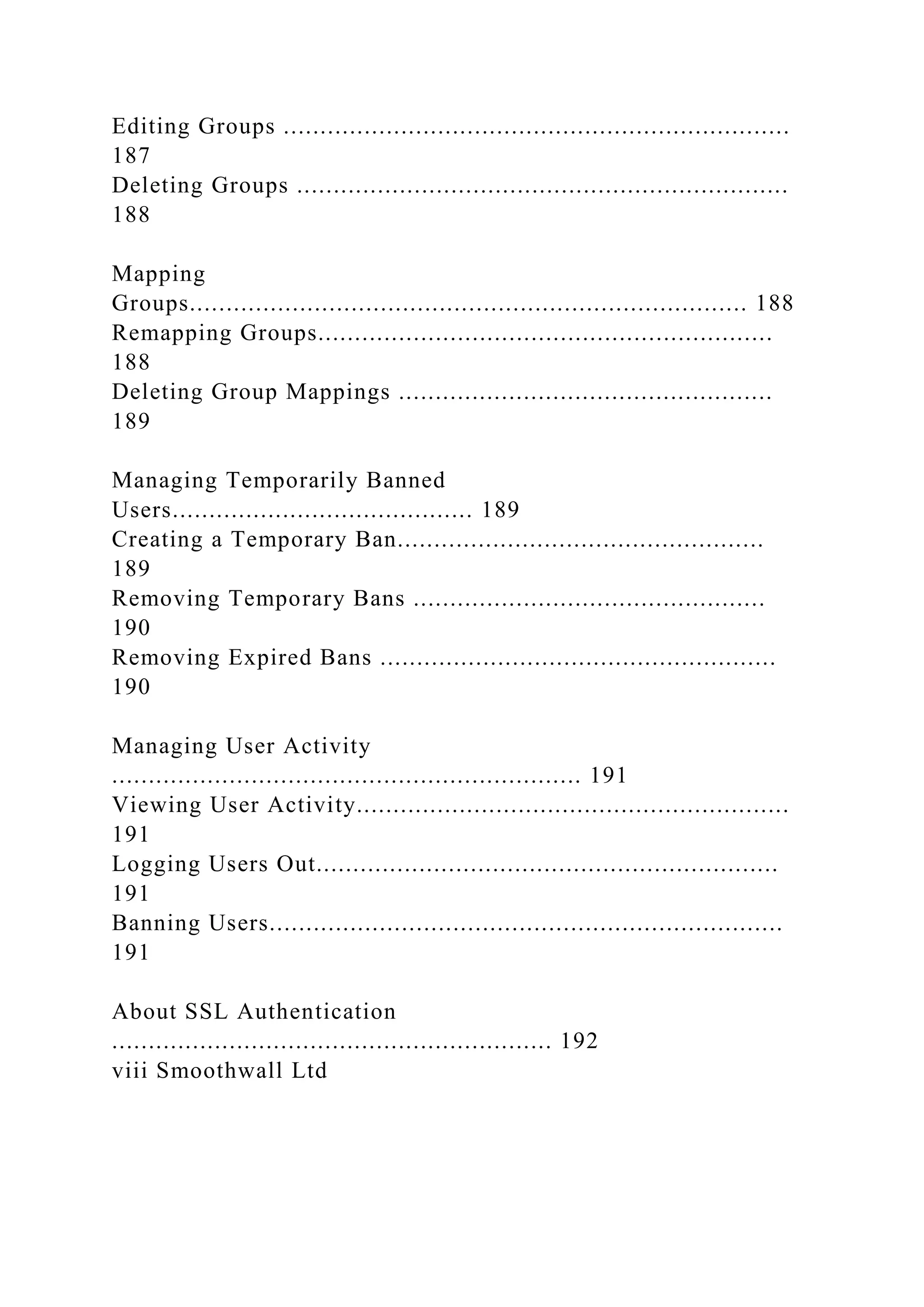 Editing Groups .....................................................................
187
Deleting Groups ...................................................................
188
Mapping
Groups............................................................................ 188
Remapping Groups..............................................................
188
Deleting Group Mappings ...................................................
189
Managing Temporarily Banned
Users......................................... 189
Creating a Temporary Ban..................................................
189
Removing Temporary Bans ................................................
190
Removing Expired Bans ......................................................
190
Managing User Activity
................................................................ 191
Viewing User Activity...........................................................
191
Logging Users Out...............................................................
191
Banning Users......................................................................
191
About SSL Authentication
............................................................ 192
viii Smoothwall Ltd
 