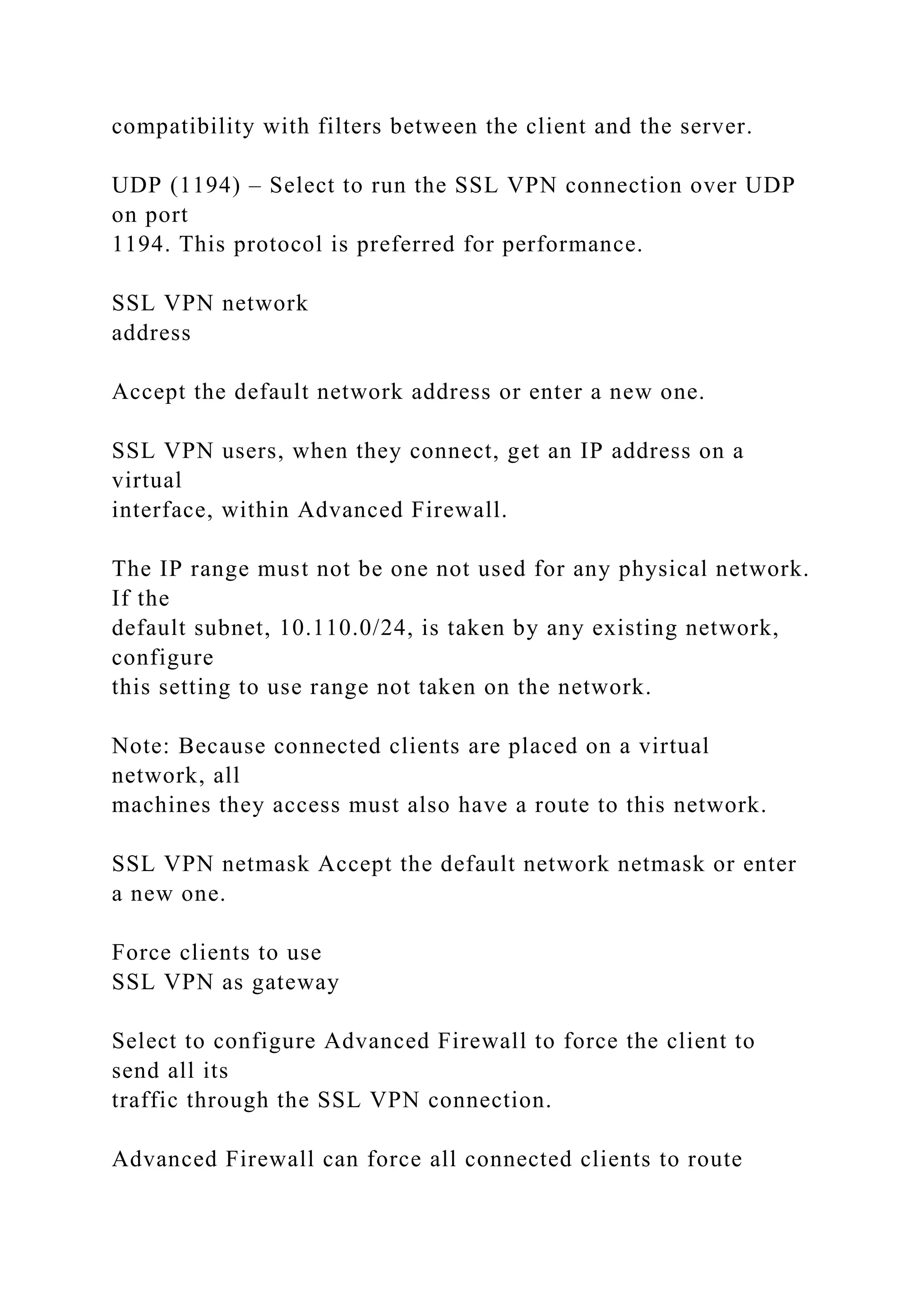compatibility with filters between the client and the server.
UDP (1194) – Select to run the SSL VPN connection over UDP
on port
1194. This protocol is preferred for performance.
SSL VPN network
address
Accept the default network address or enter a new one.
SSL VPN users, when they connect, get an IP address on a
virtual
interface, within Advanced Firewall.
The IP range must not be one not used for any physical network.
If the
default subnet, 10.110.0/24, is taken by any existing network,
configure
this setting to use range not taken on the network.
Note: Because connected clients are placed on a virtual
network, all
machines they access must also have a route to this network.
SSL VPN netmask Accept the default network netmask or enter
a new one.
Force clients to use
SSL VPN as gateway
Select to configure Advanced Firewall to force the client to
send all its
traffic through the SSL VPN connection.
Advanced Firewall can force all connected clients to route
 