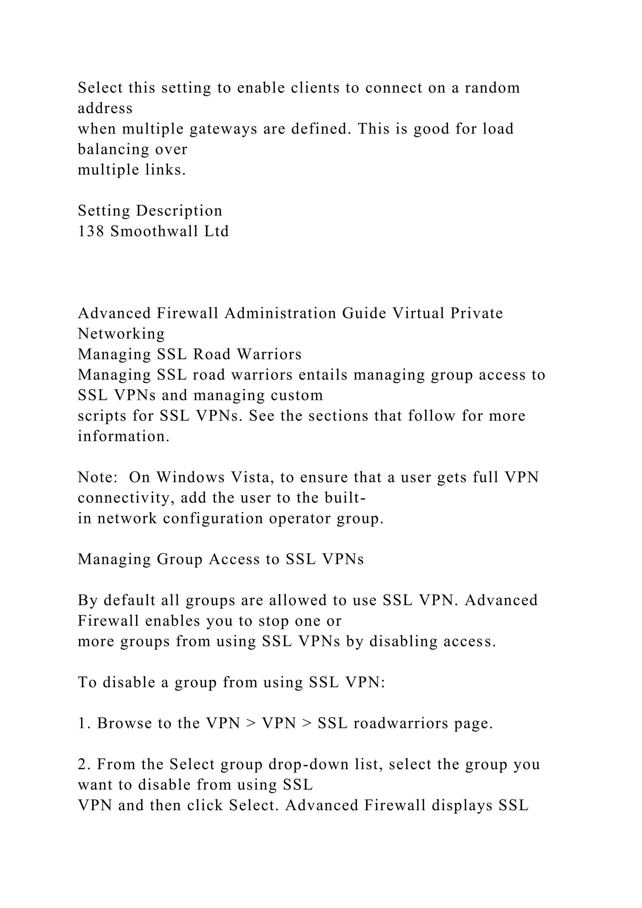 Select this setting to enable clients to connect on a random
address
when multiple gateways are defined. This is good for load
balancing over
multiple links.
Setting Description
138 Smoothwall Ltd
Advanced Firewall Administration Guide Virtual Private
Networking
Managing SSL Road Warriors
Managing SSL road warriors entails managing group access to
SSL VPNs and managing custom
scripts for SSL VPNs. See the sections that follow for more
information.
Note: On Windows Vista, to ensure that a user gets full VPN
connectivity, add the user to the built-
in network configuration operator group.
Managing Group Access to SSL VPNs
By default all groups are allowed to use SSL VPN. Advanced
Firewall enables you to stop one or
more groups from using SSL VPNs by disabling access.
To disable a group from using SSL VPN:
1. Browse to the VPN > VPN > SSL roadwarriors page.
2. From the Select group drop-down list, select the group you
want to disable from using SSL
VPN and then click Select. Advanced Firewall displays SSL
 