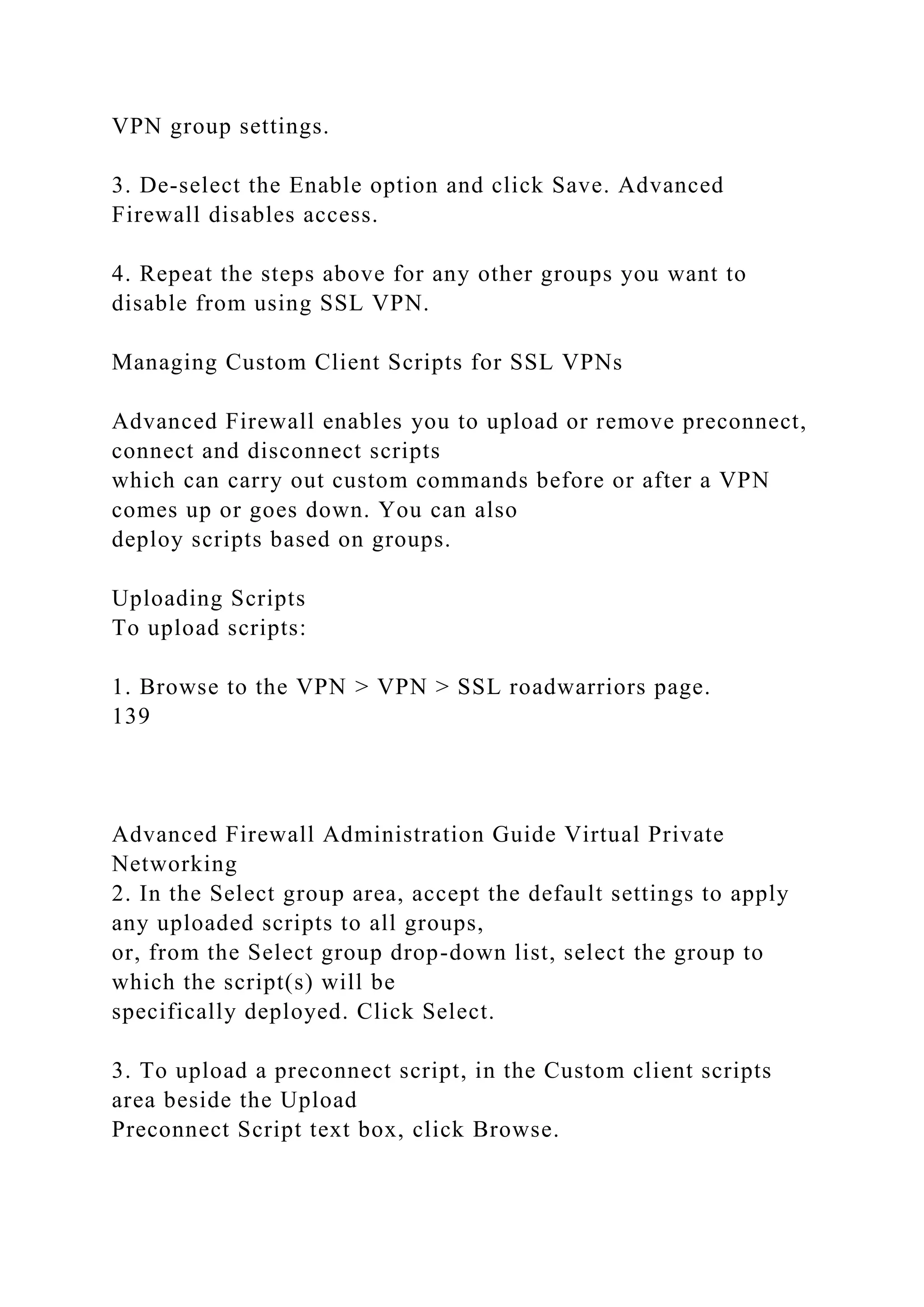VPN group settings.
3. De-select the Enable option and click Save. Advanced
Firewall disables access.
4. Repeat the steps above for any other groups you want to
disable from using SSL VPN.
Managing Custom Client Scripts for SSL VPNs
Advanced Firewall enables you to upload or remove preconnect,
connect and disconnect scripts
which can carry out custom commands before or after a VPN
comes up or goes down. You can also
deploy scripts based on groups.
Uploading Scripts
To upload scripts:
1. Browse to the VPN > VPN > SSL roadwarriors page.
139
Advanced Firewall Administration Guide Virtual Private
Networking
2. In the Select group area, accept the default settings to apply
any uploaded scripts to all groups,
or, from the Select group drop-down list, select the group to
which the script(s) will be
specifically deployed. Click Select.
3. To upload a preconnect script, in the Custom client scripts
area beside the Upload
Preconnect Script text box, click Browse.
 