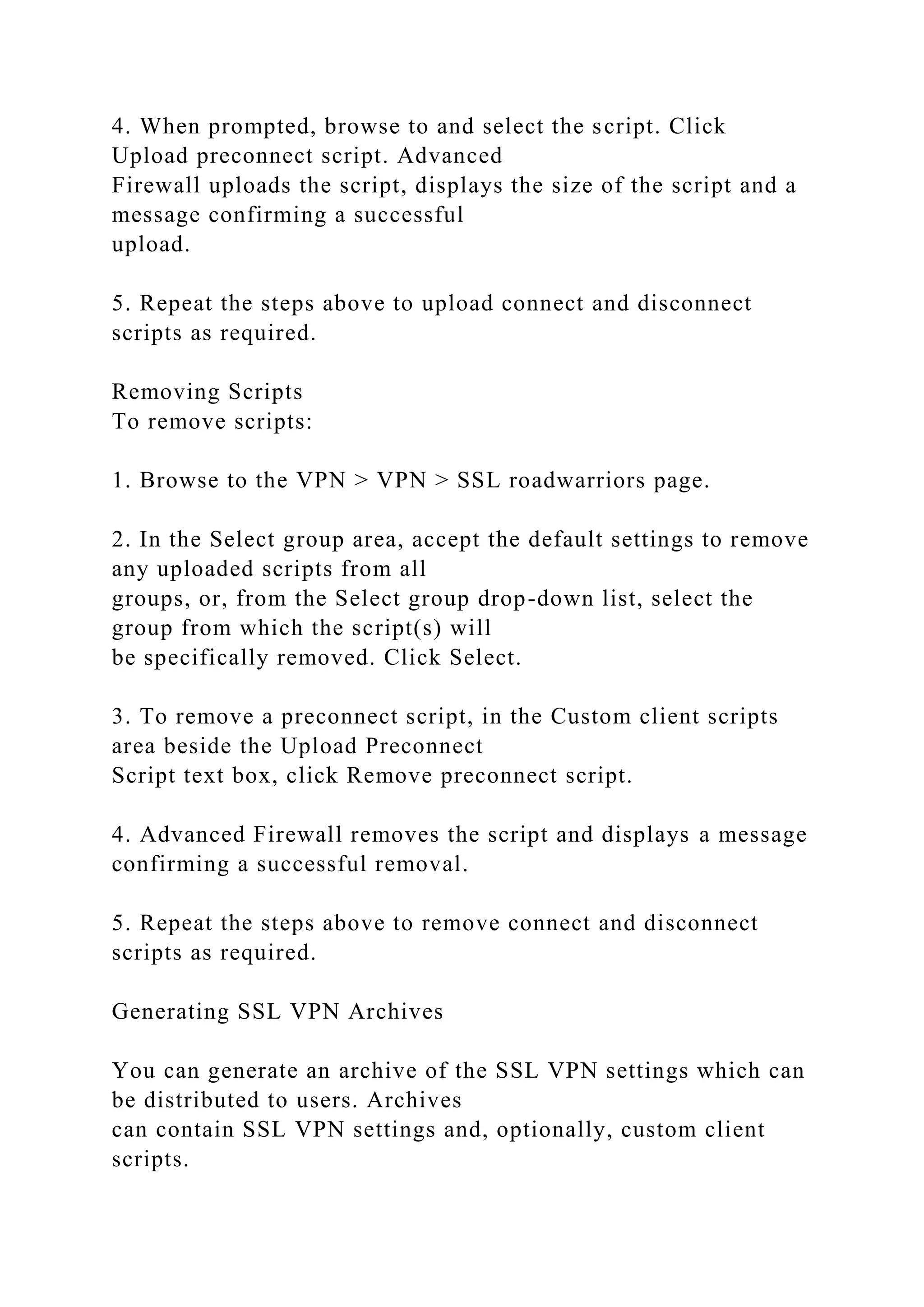 4. When prompted, browse to and select the script. Click
Upload preconnect script. Advanced
Firewall uploads the script, displays the size of the script and a
message confirming a successful
upload.
5. Repeat the steps above to upload connect and disconnect
scripts as required.
Removing Scripts
To remove scripts:
1. Browse to the VPN > VPN > SSL roadwarriors page.
2. In the Select group area, accept the default settings to remove
any uploaded scripts from all
groups, or, from the Select group drop-down list, select the
group from which the script(s) will
be specifically removed. Click Select.
3. To remove a preconnect script, in the Custom client scripts
area beside the Upload Preconnect
Script text box, click Remove preconnect script.
4. Advanced Firewall removes the script and displays a message
confirming a successful removal.
5. Repeat the steps above to remove connect and disconnect
scripts as required.
Generating SSL VPN Archives
You can generate an archive of the SSL VPN settings which can
be distributed to users. Archives
can contain SSL VPN settings and, optionally, custom client
scripts.
 