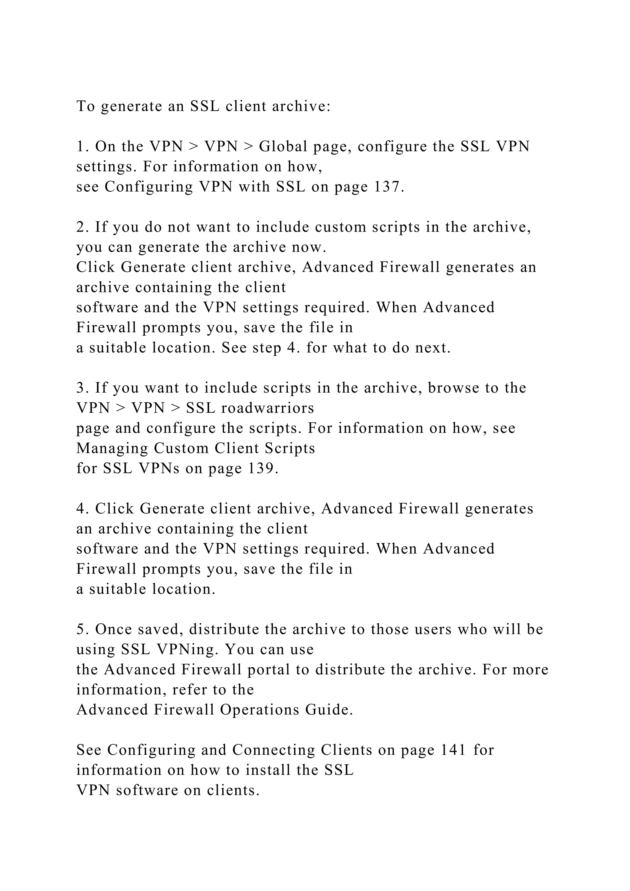 To generate an SSL client archive:
1. On the VPN > VPN > Global page, configure the SSL VPN
settings. For information on how,
see Configuring VPN with SSL on page 137.
2. If you do not want to include custom scripts in the archive,
you can generate the archive now.
Click Generate client archive, Advanced Firewall generates an
archive containing the client
software and the VPN settings required. When Advanced
Firewall prompts you, save the file in
a suitable location. See step 4. for what to do next.
3. If you want to include scripts in the archive, browse to the
VPN > VPN > SSL roadwarriors
page and configure the scripts. For information on how, see
Managing Custom Client Scripts
for SSL VPNs on page 139.
4. Click Generate client archive, Advanced Firewall generates
an archive containing the client
software and the VPN settings required. When Advanced
Firewall prompts you, save the file in
a suitable location.
5. Once saved, distribute the archive to those users who will be
using SSL VPNing. You can use
the Advanced Firewall portal to distribute the archive. For more
information, refer to the
Advanced Firewall Operations Guide.
See Configuring and Connecting Clients on page 141 for
information on how to install the SSL
VPN software on clients.
 