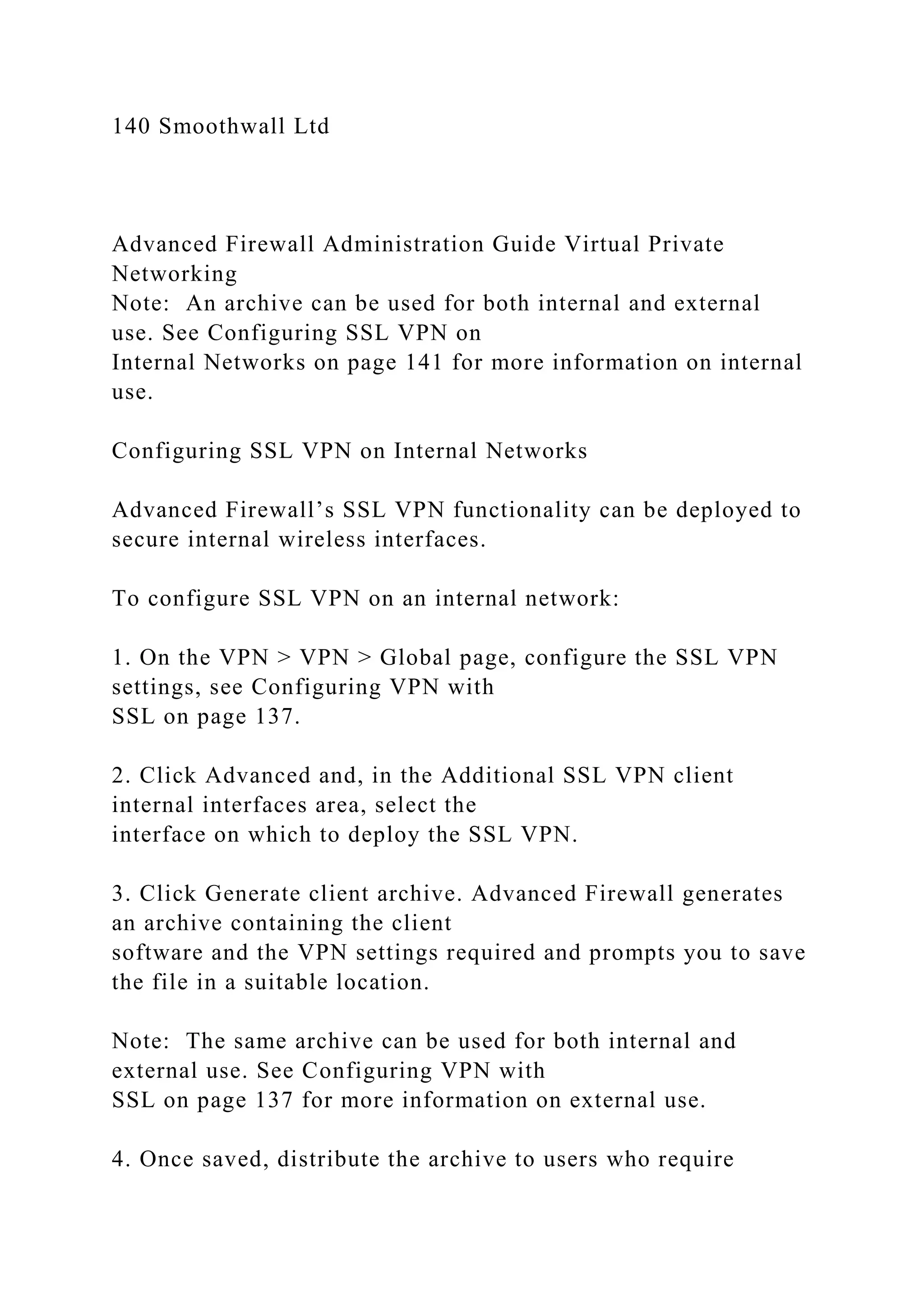 140 Smoothwall Ltd
Advanced Firewall Administration Guide Virtual Private
Networking
Note: An archive can be used for both internal and external
use. See Configuring SSL VPN on
Internal Networks on page 141 for more information on internal
use.
Configuring SSL VPN on Internal Networks
Advanced Firewall’s SSL VPN functionality can be deployed to
secure internal wireless interfaces.
To configure SSL VPN on an internal network:
1. On the VPN > VPN > Global page, configure the SSL VPN
settings, see Configuring VPN with
SSL on page 137.
2. Click Advanced and, in the Additional SSL VPN client
internal interfaces area, select the
interface on which to deploy the SSL VPN.
3. Click Generate client archive. Advanced Firewall generates
an archive containing the client
software and the VPN settings required and prompts you to save
the file in a suitable location.
Note: The same archive can be used for both internal and
external use. See Configuring VPN with
SSL on page 137 for more information on external use.
4. Once saved, distribute the archive to users who require
 