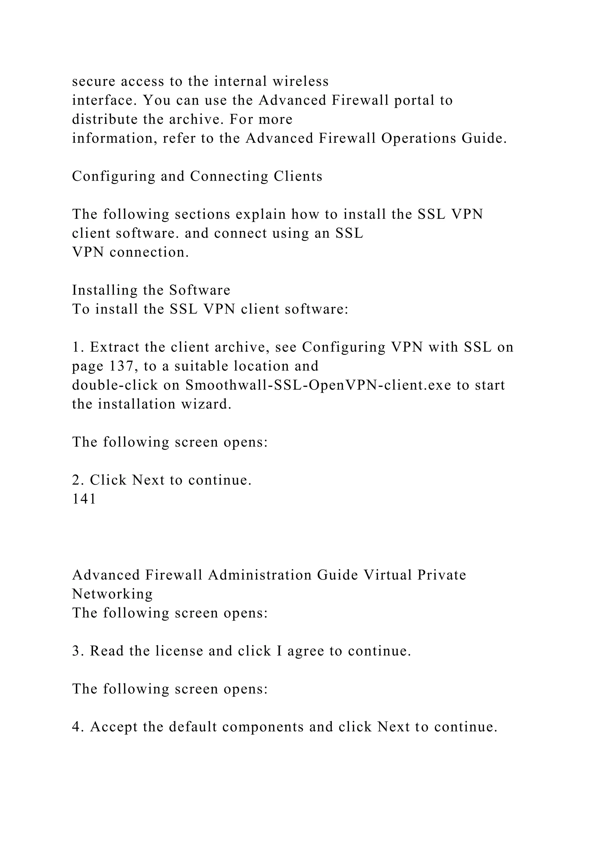 secure access to the internal wireless
interface. You can use the Advanced Firewall portal to
distribute the archive. For more
information, refer to the Advanced Firewall Operations Guide.
Configuring and Connecting Clients
The following sections explain how to install the SSL VPN
client software. and connect using an SSL
VPN connection.
Installing the Software
To install the SSL VPN client software:
1. Extract the client archive, see Configuring VPN with SSL on
page 137, to a suitable location and
double-click on Smoothwall-SSL-OpenVPN-client.exe to start
the installation wizard.
The following screen opens:
2. Click Next to continue.
141
Advanced Firewall Administration Guide Virtual Private
Networking
The following screen opens:
3. Read the license and click I agree to continue.
The following screen opens:
4. Accept the default components and click Next to continue.
 