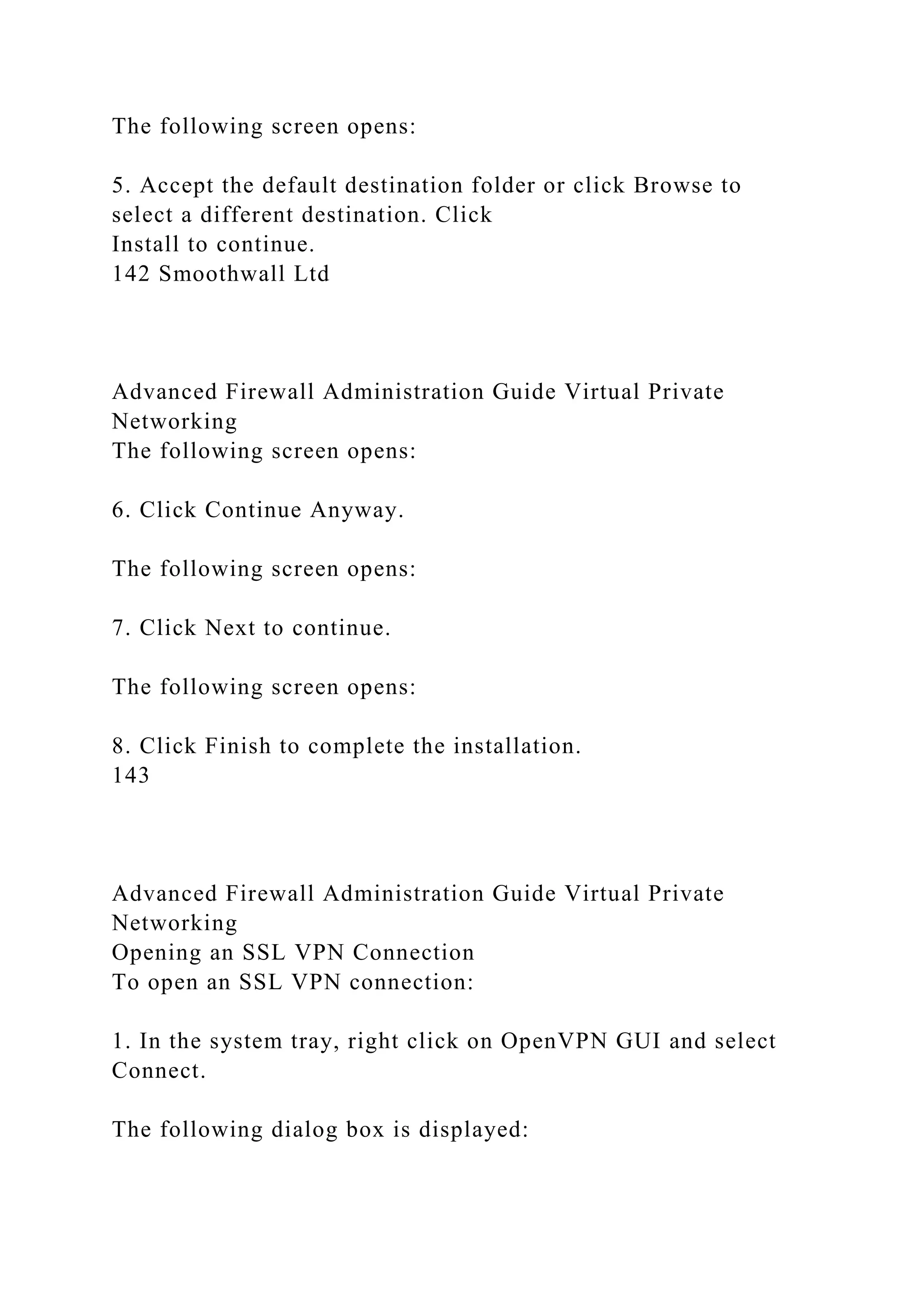 The following screen opens:
5. Accept the default destination folder or click Browse to
select a different destination. Click
Install to continue.
142 Smoothwall Ltd
Advanced Firewall Administration Guide Virtual Private
Networking
The following screen opens:
6. Click Continue Anyway.
The following screen opens:
7. Click Next to continue.
The following screen opens:
8. Click Finish to complete the installation.
143
Advanced Firewall Administration Guide Virtual Private
Networking
Opening an SSL VPN Connection
To open an SSL VPN connection:
1. In the system tray, right click on OpenVPN GUI and select
Connect.
The following dialog box is displayed:
 