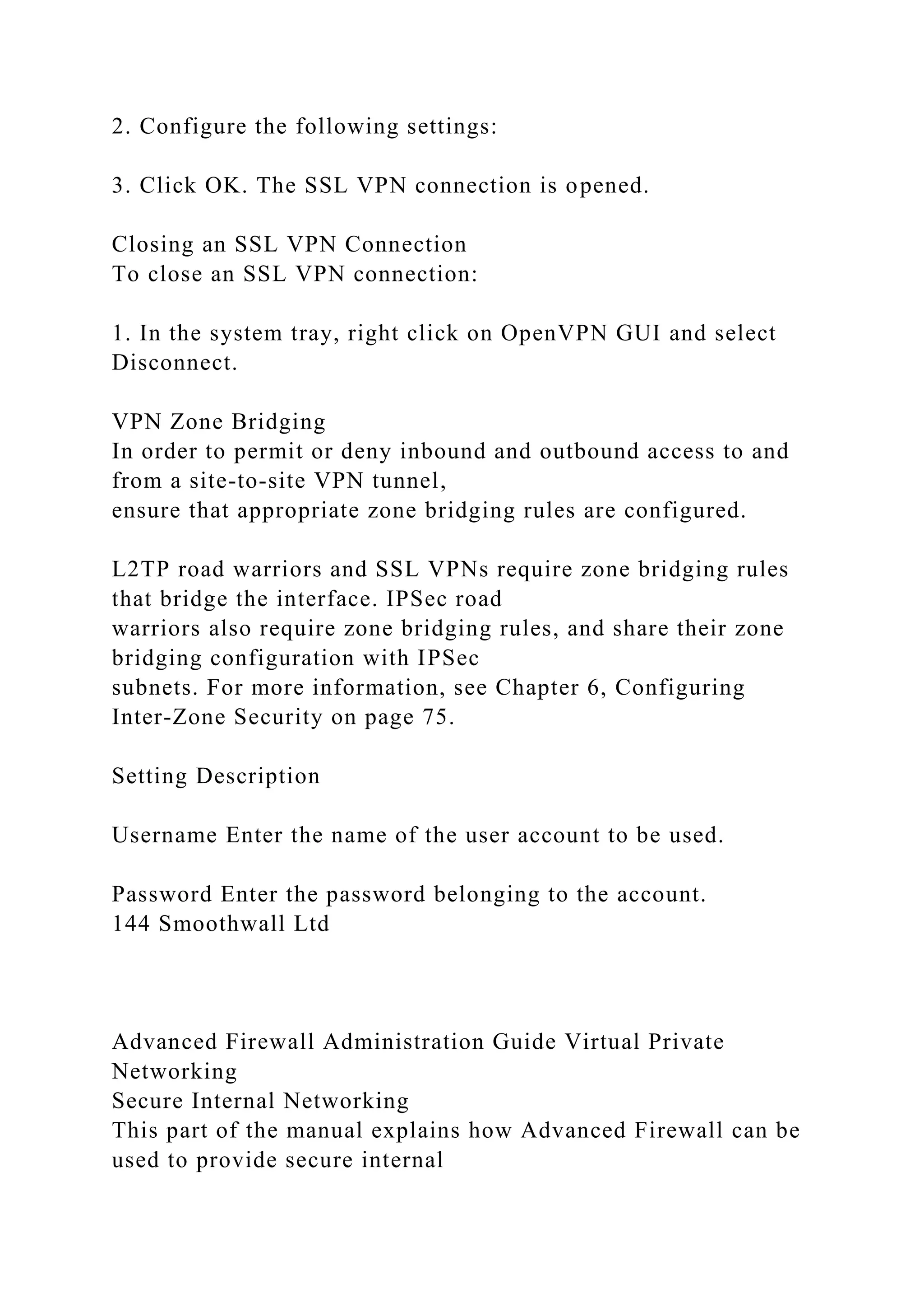 2. Configure the following settings:
3. Click OK. The SSL VPN connection is opened.
Closing an SSL VPN Connection
To close an SSL VPN connection:
1. In the system tray, right click on OpenVPN GUI and select
Disconnect.
VPN Zone Bridging
In order to permit or deny inbound and outbound access to and
from a site-to-site VPN tunnel,
ensure that appropriate zone bridging rules are configured.
L2TP road warriors and SSL VPNs require zone bridging rules
that bridge the interface. IPSec road
warriors also require zone bridging rules, and share their zone
bridging configuration with IPSec
subnets. For more information, see Chapter 6, Configuring
Inter-Zone Security on page 75.
Setting Description
Username Enter the name of the user account to be used.
Password Enter the password belonging to the account.
144 Smoothwall Ltd
Advanced Firewall Administration Guide Virtual Private
Networking
Secure Internal Networking
This part of the manual explains how Advanced Firewall can be
used to provide secure internal
 