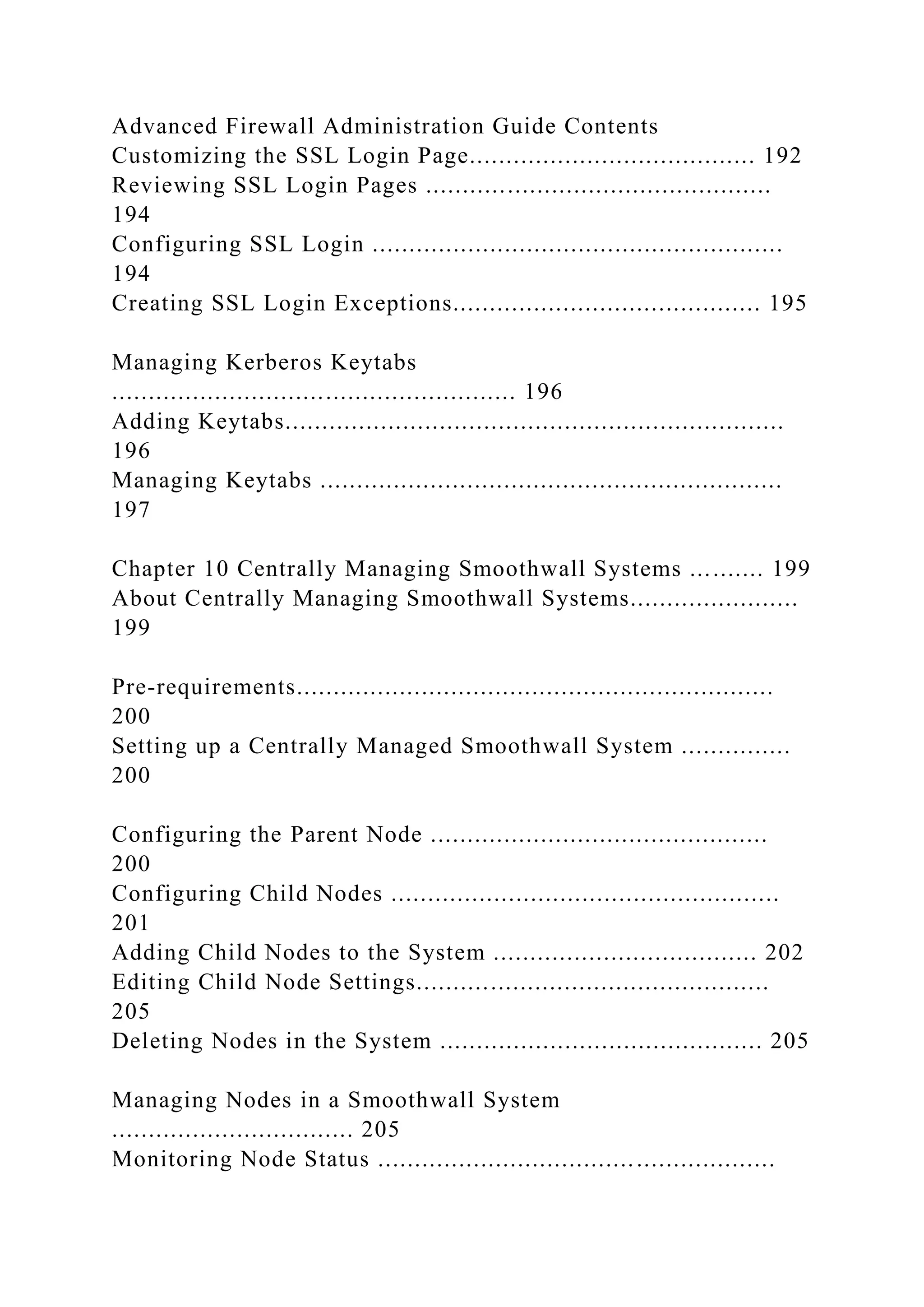 Advanced Firewall Administration Guide Contents
Customizing the SSL Login Page....................................... 192
Reviewing SSL Login Pages ...............................................
194
Configuring SSL Login ........................................................
194
Creating SSL Login Exceptions.......................................... 195
Managing Kerberos Keytabs
....................................................... 196
Adding Keytabs....................................................................
196
Managing Keytabs ...............................................................
197
Chapter 10 Centrally Managing Smoothwall Systems .......... 199
About Centrally Managing Smoothwall Systems.......................
199
Pre-requirements.................................................................
200
Setting up a Centrally Managed Smoothwall System ...............
200
Configuring the Parent Node ..............................................
200
Configuring Child Nodes .....................................................
201
Adding Child Nodes to the System .................................... 202
Editing Child Node Settings................................................
205
Deleting Nodes in the System ............................................ 205
Managing Nodes in a Smoothwall System
................................. 205
Monitoring Node Status ......................................................
 