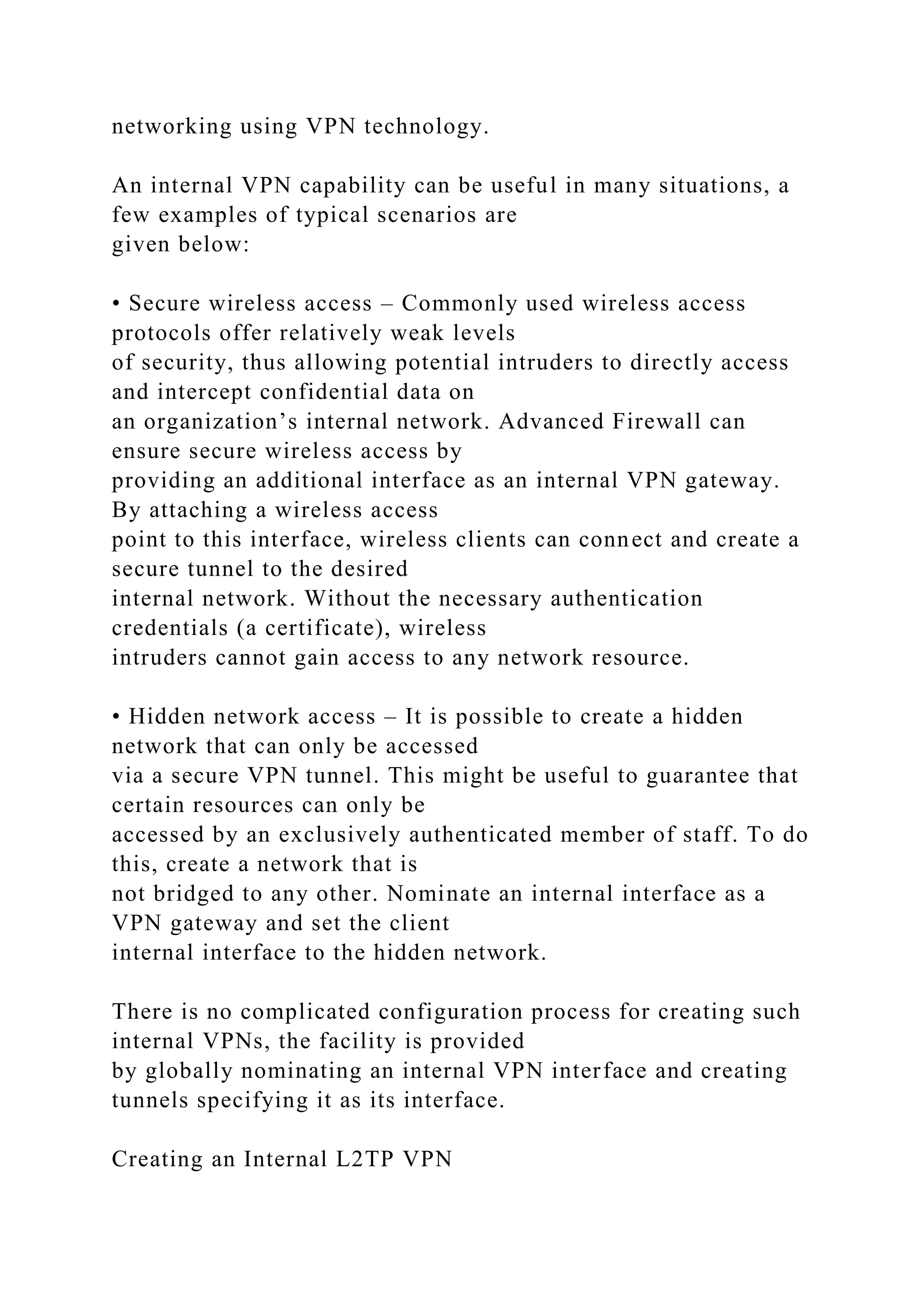 networking using VPN technology.
An internal VPN capability can be useful in many situations, a
few examples of typical scenarios are
given below:
• Secure wireless access – Commonly used wireless access
protocols offer relatively weak levels
of security, thus allowing potential intruders to directly access
and intercept confidential data on
an organization’s internal network. Advanced Firewall can
ensure secure wireless access by
providing an additional interface as an internal VPN gateway.
By attaching a wireless access
point to this interface, wireless clients can connect and create a
secure tunnel to the desired
internal network. Without the necessary authentication
credentials (a certificate), wireless
intruders cannot gain access to any network resource.
• Hidden network access – It is possible to create a hidden
network that can only be accessed
via a secure VPN tunnel. This might be useful to guarantee that
certain resources can only be
accessed by an exclusively authenticated member of staff. To do
this, create a network that is
not bridged to any other. Nominate an internal interface as a
VPN gateway and set the client
internal interface to the hidden network.
There is no complicated configuration process for creating such
internal VPNs, the facility is provided
by globally nominating an internal VPN interface and creating
tunnels specifying it as its interface.
Creating an Internal L2TP VPN
 