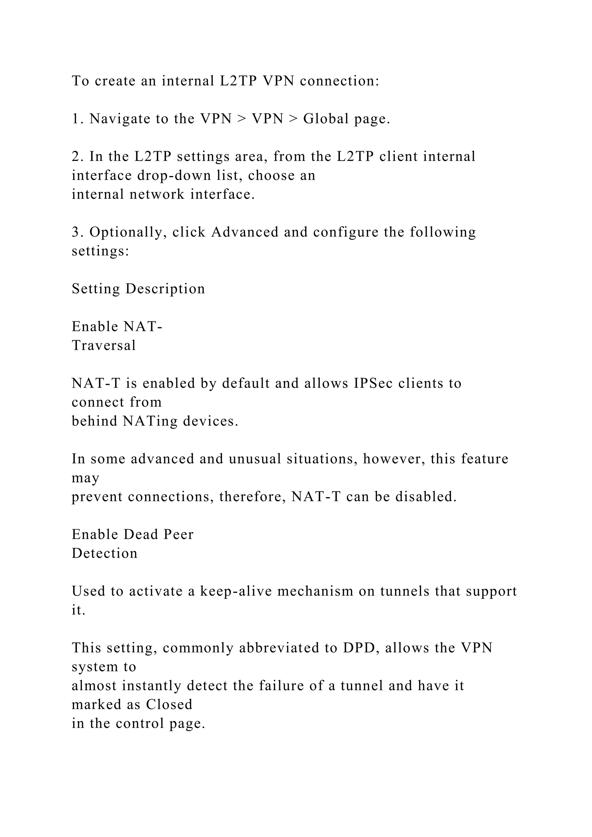 To create an internal L2TP VPN connection:
1. Navigate to the VPN > VPN > Global page.
2. In the L2TP settings area, from the L2TP client internal
interface drop-down list, choose an
internal network interface.
3. Optionally, click Advanced and configure the following
settings:
Setting Description
Enable NAT-
Traversal
NAT-T is enabled by default and allows IPSec clients to
connect from
behind NATing devices.
In some advanced and unusual situations, however, this feature
may
prevent connections, therefore, NAT-T can be disabled.
Enable Dead Peer
Detection
Used to activate a keep-alive mechanism on tunnels that support
it.
This setting, commonly abbreviated to DPD, allows the VPN
system to
almost instantly detect the failure of a tunnel and have it
marked as Closed
in the control page.
 