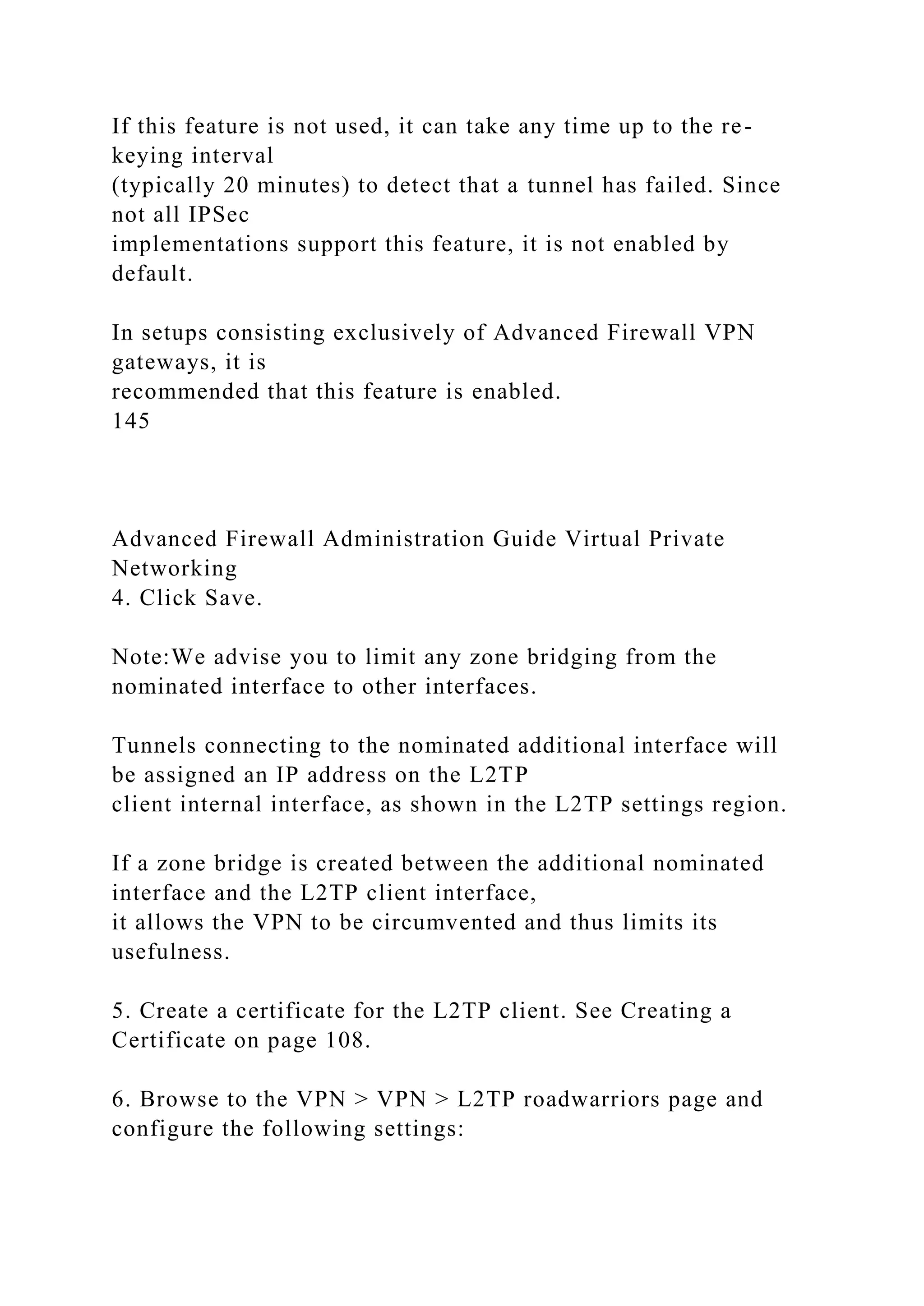If this feature is not used, it can take any time up to the re-
keying interval
(typically 20 minutes) to detect that a tunnel has failed. Since
not all IPSec
implementations support this feature, it is not enabled by
default.
In setups consisting exclusively of Advanced Firewall VPN
gateways, it is
recommended that this feature is enabled.
145
Advanced Firewall Administration Guide Virtual Private
Networking
4. Click Save.
Note:We advise you to limit any zone bridging from the
nominated interface to other interfaces.
Tunnels connecting to the nominated additional interface will
be assigned an IP address on the L2TP
client internal interface, as shown in the L2TP settings region.
If a zone bridge is created between the additional nominated
interface and the L2TP client interface,
it allows the VPN to be circumvented and thus limits its
usefulness.
5. Create a certificate for the L2TP client. See Creating a
Certificate on page 108.
6. Browse to the VPN > VPN > L2TP roadwarriors page and
configure the following settings:
 