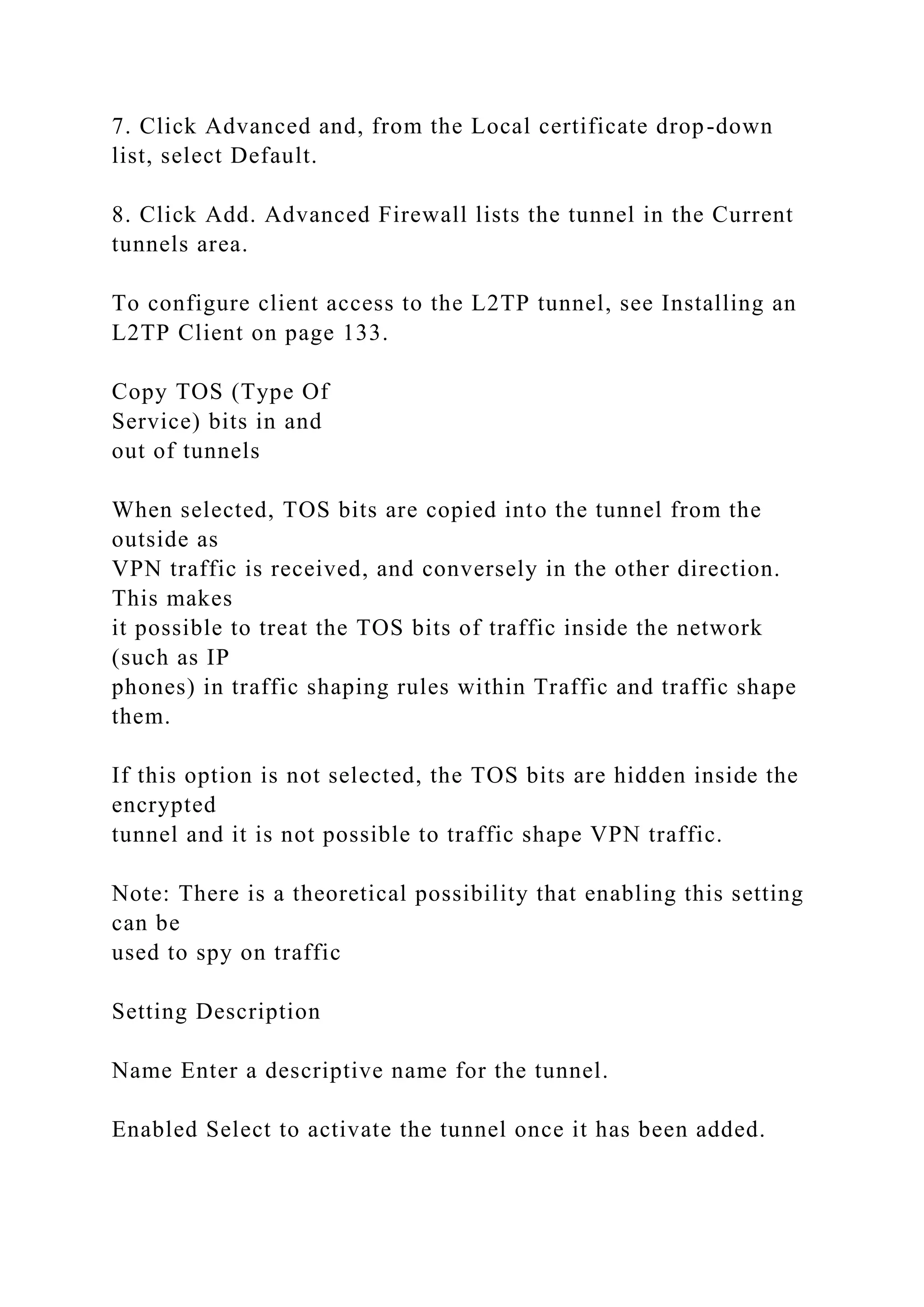 7. Click Advanced and, from the Local certificate drop-down
list, select Default.
8. Click Add. Advanced Firewall lists the tunnel in the Current
tunnels area.
To configure client access to the L2TP tunnel, see Installing an
L2TP Client on page 133.
Copy TOS (Type Of
Service) bits in and
out of tunnels
When selected, TOS bits are copied into the tunnel from the
outside as
VPN traffic is received, and conversely in the other direction.
This makes
it possible to treat the TOS bits of traffic inside the network
(such as IP
phones) in traffic shaping rules within Traffic and traffic shape
them.
If this option is not selected, the TOS bits are hidden inside the
encrypted
tunnel and it is not possible to traffic shape VPN traffic.
Note: There is a theoretical possibility that enabling this setting
can be
used to spy on traffic
Setting Description
Name Enter a descriptive name for the tunnel.
Enabled Select to activate the tunnel once it has been added.
 