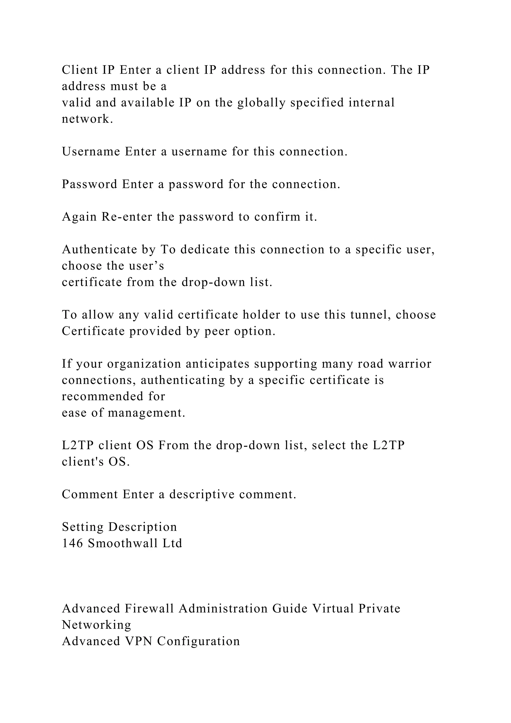 Client IP Enter a client IP address for this connection. The IP
address must be a
valid and available IP on the globally specified internal
network.
Username Enter a username for this connection.
Password Enter a password for the connection.
Again Re-enter the password to confirm it.
Authenticate by To dedicate this connection to a specific user,
choose the user’s
certificate from the drop-down list.
To allow any valid certificate holder to use this tunnel, choose
Certificate provided by peer option.
If your organization anticipates supporting many road warrior
connections, authenticating by a specific certificate is
recommended for
ease of management.
L2TP client OS From the drop-down list, select the L2TP
client's OS.
Comment Enter a descriptive comment.
Setting Description
146 Smoothwall Ltd
Advanced Firewall Administration Guide Virtual Private
Networking
Advanced VPN Configuration
 