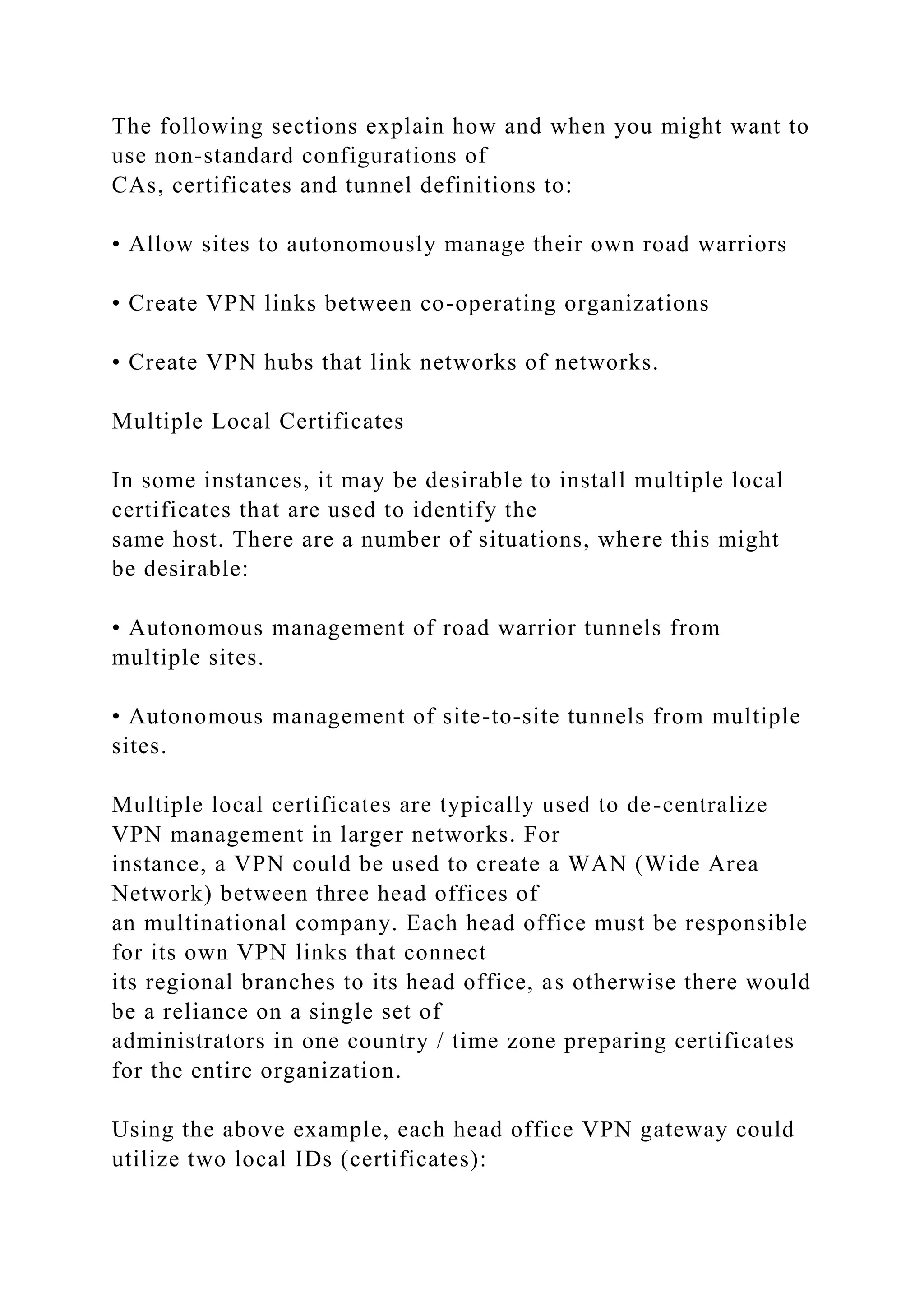 The following sections explain how and when you might want to
use non-standard configurations of
CAs, certificates and tunnel definitions to:
• Allow sites to autonomously manage their own road warriors
• Create VPN links between co-operating organizations
• Create VPN hubs that link networks of networks.
Multiple Local Certificates
In some instances, it may be desirable to install multiple local
certificates that are used to identify the
same host. There are a number of situations, where this might
be desirable:
• Autonomous management of road warrior tunnels from
multiple sites.
• Autonomous management of site-to-site tunnels from multiple
sites.
Multiple local certificates are typically used to de-centralize
VPN management in larger networks. For
instance, a VPN could be used to create a WAN (Wide Area
Network) between three head offices of
an multinational company. Each head office must be responsible
for its own VPN links that connect
its regional branches to its head office, as otherwise there would
be a reliance on a single set of
administrators in one country / time zone preparing certificates
for the entire organization.
Using the above example, each head office VPN gateway could
utilize two local IDs (certificates):
 