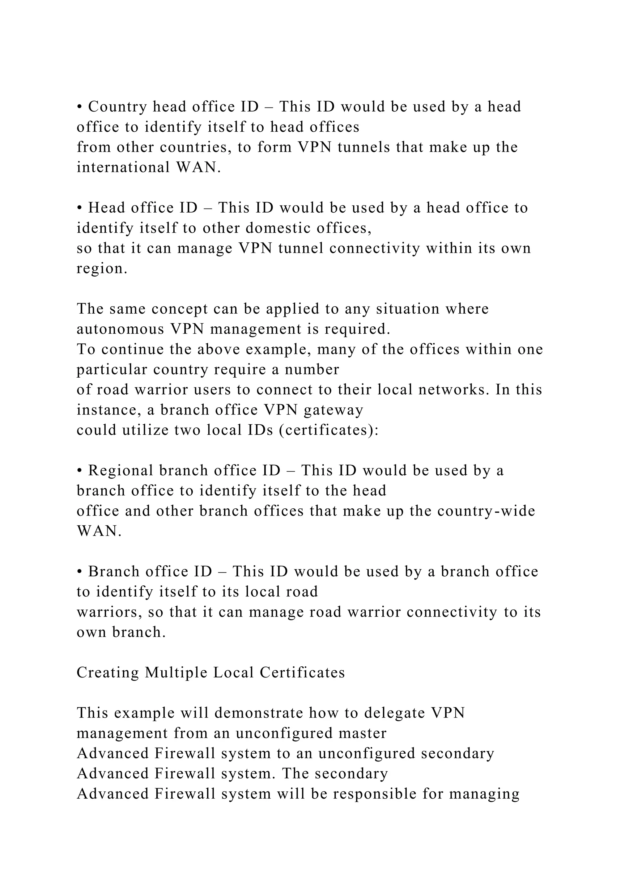 • Country head office ID – This ID would be used by a head
office to identify itself to head offices
from other countries, to form VPN tunnels that make up the
international WAN.
• Head office ID – This ID would be used by a head office to
identify itself to other domestic offices,
so that it can manage VPN tunnel connectivity within its own
region.
The same concept can be applied to any situation where
autonomous VPN management is required.
To continue the above example, many of the offices within one
particular country require a number
of road warrior users to connect to their local networks. In this
instance, a branch office VPN gateway
could utilize two local IDs (certificates):
• Regional branch office ID – This ID would be used by a
branch office to identify itself to the head
office and other branch offices that make up the country-wide
WAN.
• Branch office ID – This ID would be used by a branch office
to identify itself to its local road
warriors, so that it can manage road warrior connectivity to its
own branch.
Creating Multiple Local Certificates
This example will demonstrate how to delegate VPN
management from an unconfigured master
Advanced Firewall system to an unconfigured secondary
Advanced Firewall system. The secondary
Advanced Firewall system will be responsible for managing
 