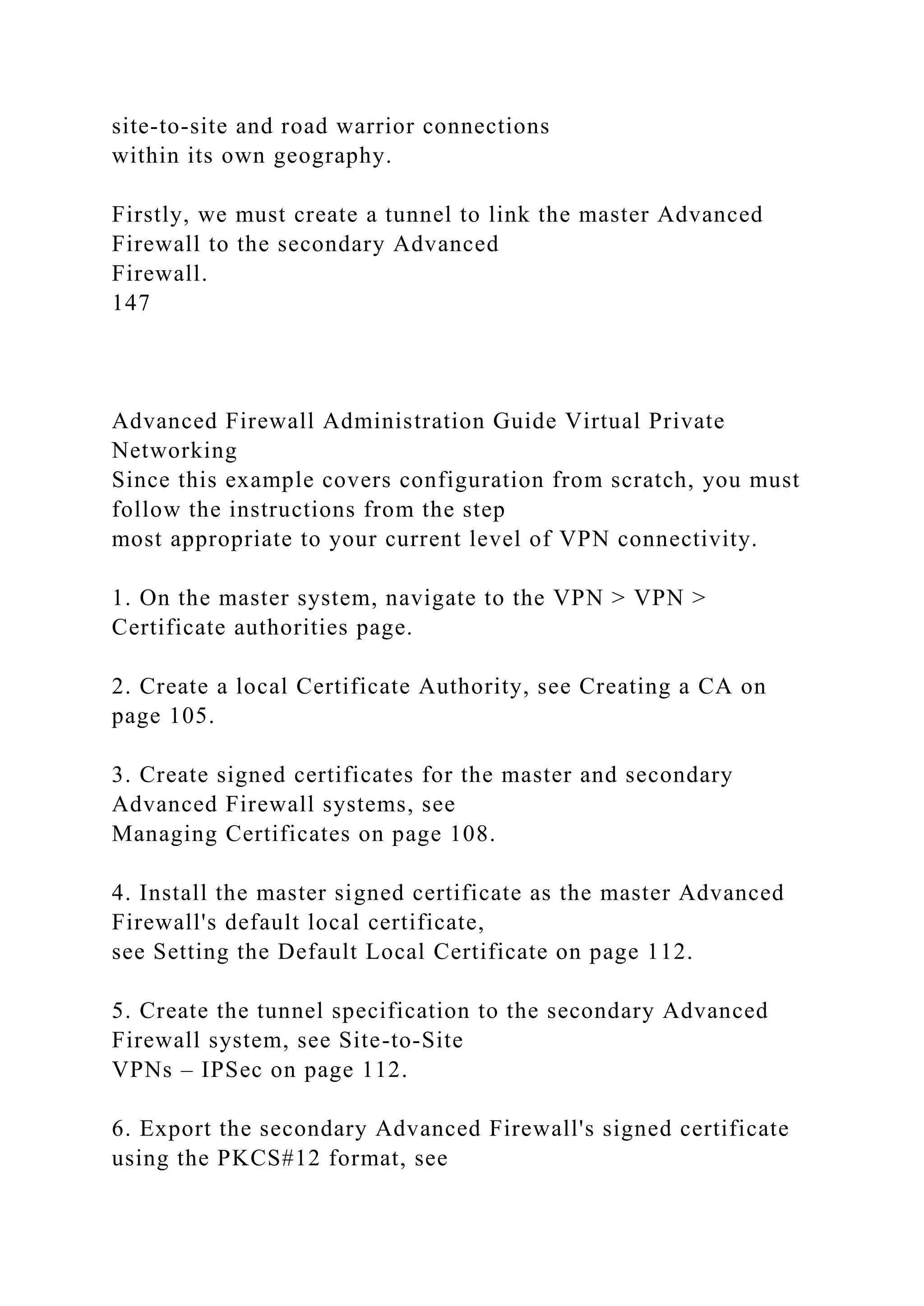 site-to-site and road warrior connections
within its own geography.
Firstly, we must create a tunnel to link the master Advanced
Firewall to the secondary Advanced
Firewall.
147
Advanced Firewall Administration Guide Virtual Private
Networking
Since this example covers configuration from scratch, you must
follow the instructions from the step
most appropriate to your current level of VPN connectivity.
1. On the master system, navigate to the VPN > VPN >
Certificate authorities page.
2. Create a local Certificate Authority, see Creating a CA on
page 105.
3. Create signed certificates for the master and secondary
Advanced Firewall systems, see
Managing Certificates on page 108.
4. Install the master signed certificate as the master Advanced
Firewall's default local certificate,
see Setting the Default Local Certificate on page 112.
5. Create the tunnel specification to the secondary Advanced
Firewall system, see Site-to-Site
VPNs – IPSec on page 112.
6. Export the secondary Advanced Firewall's signed certificate
using the PKCS#12 format, see
 