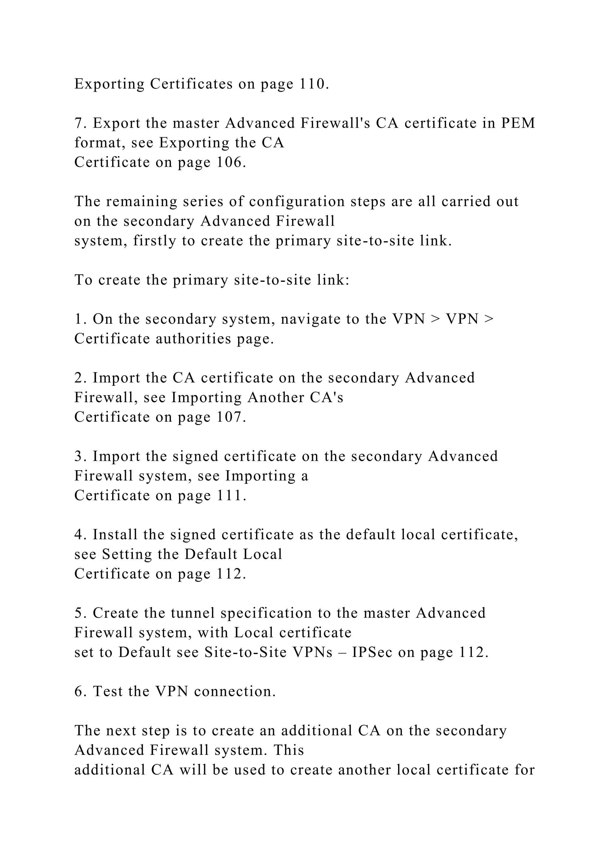 Exporting Certificates on page 110.
7. Export the master Advanced Firewall's CA certificate in PEM
format, see Exporting the CA
Certificate on page 106.
The remaining series of configuration steps are all carried out
on the secondary Advanced Firewall
system, firstly to create the primary site-to-site link.
To create the primary site-to-site link:
1. On the secondary system, navigate to the VPN > VPN >
Certificate authorities page.
2. Import the CA certificate on the secondary Advanced
Firewall, see Importing Another CA's
Certificate on page 107.
3. Import the signed certificate on the secondary Advanced
Firewall system, see Importing a
Certificate on page 111.
4. Install the signed certificate as the default local certificate,
see Setting the Default Local
Certificate on page 112.
5. Create the tunnel specification to the master Advanced
Firewall system, with Local certificate
set to Default see Site-to-Site VPNs – IPSec on page 112.
6. Test the VPN connection.
The next step is to create an additional CA on the secondary
Advanced Firewall system. This
additional CA will be used to create another local certificate for
 