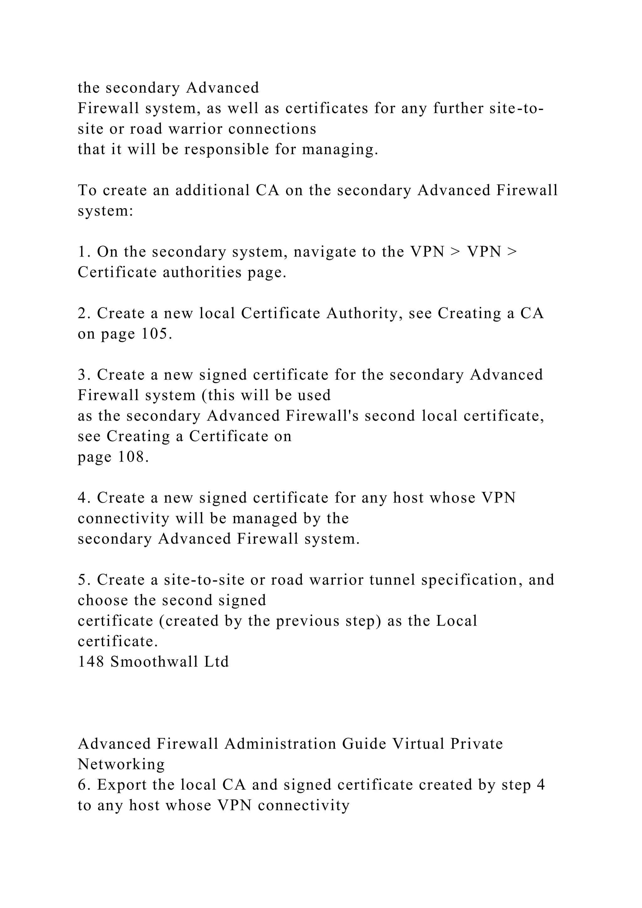 the secondary Advanced
Firewall system, as well as certificates for any further site-to-
site or road warrior connections
that it will be responsible for managing.
To create an additional CA on the secondary Advanced Firewall
system:
1. On the secondary system, navigate to the VPN > VPN >
Certificate authorities page.
2. Create a new local Certificate Authority, see Creating a CA
on page 105.
3. Create a new signed certificate for the secondary Advanced
Firewall system (this will be used
as the secondary Advanced Firewall's second local certificate,
see Creating a Certificate on
page 108.
4. Create a new signed certificate for any host whose VPN
connectivity will be managed by the
secondary Advanced Firewall system.
5. Create a site-to-site or road warrior tunnel specification, and
choose the second signed
certificate (created by the previous step) as the Local
certificate.
148 Smoothwall Ltd
Advanced Firewall Administration Guide Virtual Private
Networking
6. Export the local CA and signed certificate created by step 4
to any host whose VPN connectivity
 