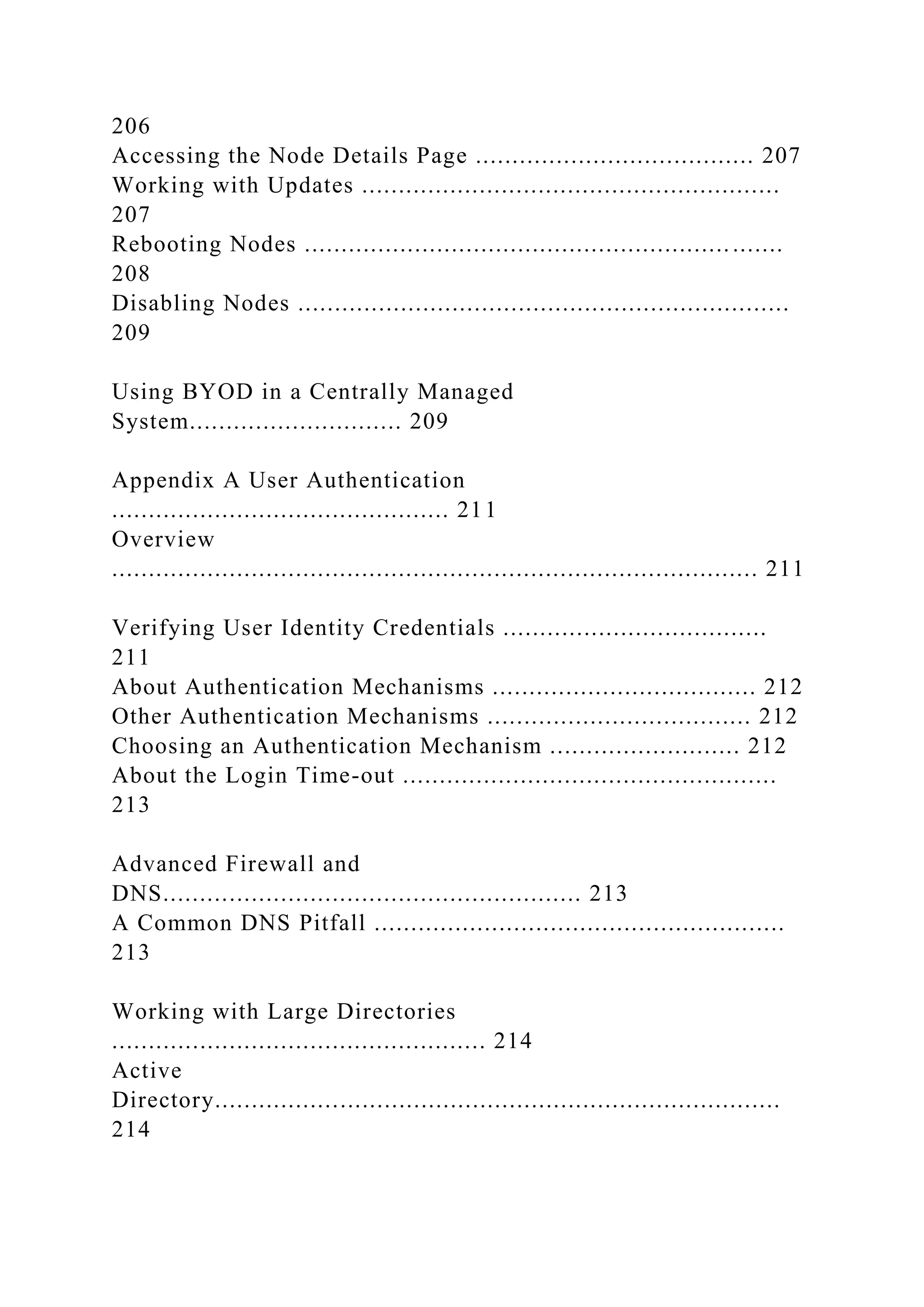 206
Accessing the Node Details Page ...................................... 207
Working with Updates .........................................................
207
Rebooting Nodes .................................................................
208
Disabling Nodes ...................................................................
209
Using BYOD in a Centrally Managed
System............................. 209
Appendix A User Authentication
.............................................. 211
Overview
........................................................................................ 211
Verifying User Identity Credentials ....................................
211
About Authentication Mechanisms .................................... 212
Other Authentication Mechanisms .................................... 212
Choosing an Authentication Mechanism .......................... 212
About the Login Time-out ...................................................
213
Advanced Firewall and
DNS......................................................... 213
A Common DNS Pitfall ........................................................
213
Working with Large Directories
................................................... 214
Active
Directory.............................................................................
214
 
