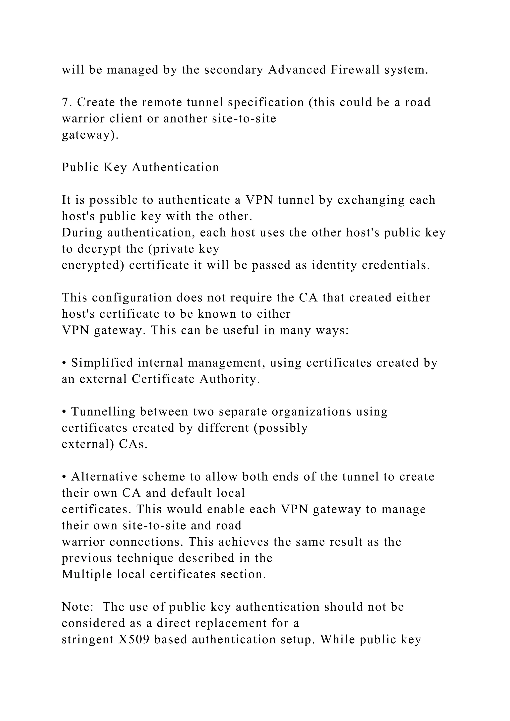 will be managed by the secondary Advanced Firewall system.
7. Create the remote tunnel specification (this could be a road
warrior client or another site-to-site
gateway).
Public Key Authentication
It is possible to authenticate a VPN tunnel by exchanging each
host's public key with the other.
During authentication, each host uses the other host's public key
to decrypt the (private key
encrypted) certificate it will be passed as identity credentials.
This configuration does not require the CA that created either
host's certificate to be known to either
VPN gateway. This can be useful in many ways:
• Simplified internal management, using certificates created by
an external Certificate Authority.
• Tunnelling between two separate organizations using
certificates created by different (possibly
external) CAs.
• Alternative scheme to allow both ends of the tunnel to create
their own CA and default local
certificates. This would enable each VPN gateway to manage
their own site-to-site and road
warrior connections. This achieves the same result as the
previous technique described in the
Multiple local certificates section.
Note: The use of public key authentication should not be
considered as a direct replacement for a
stringent X509 based authentication setup. While public key
 