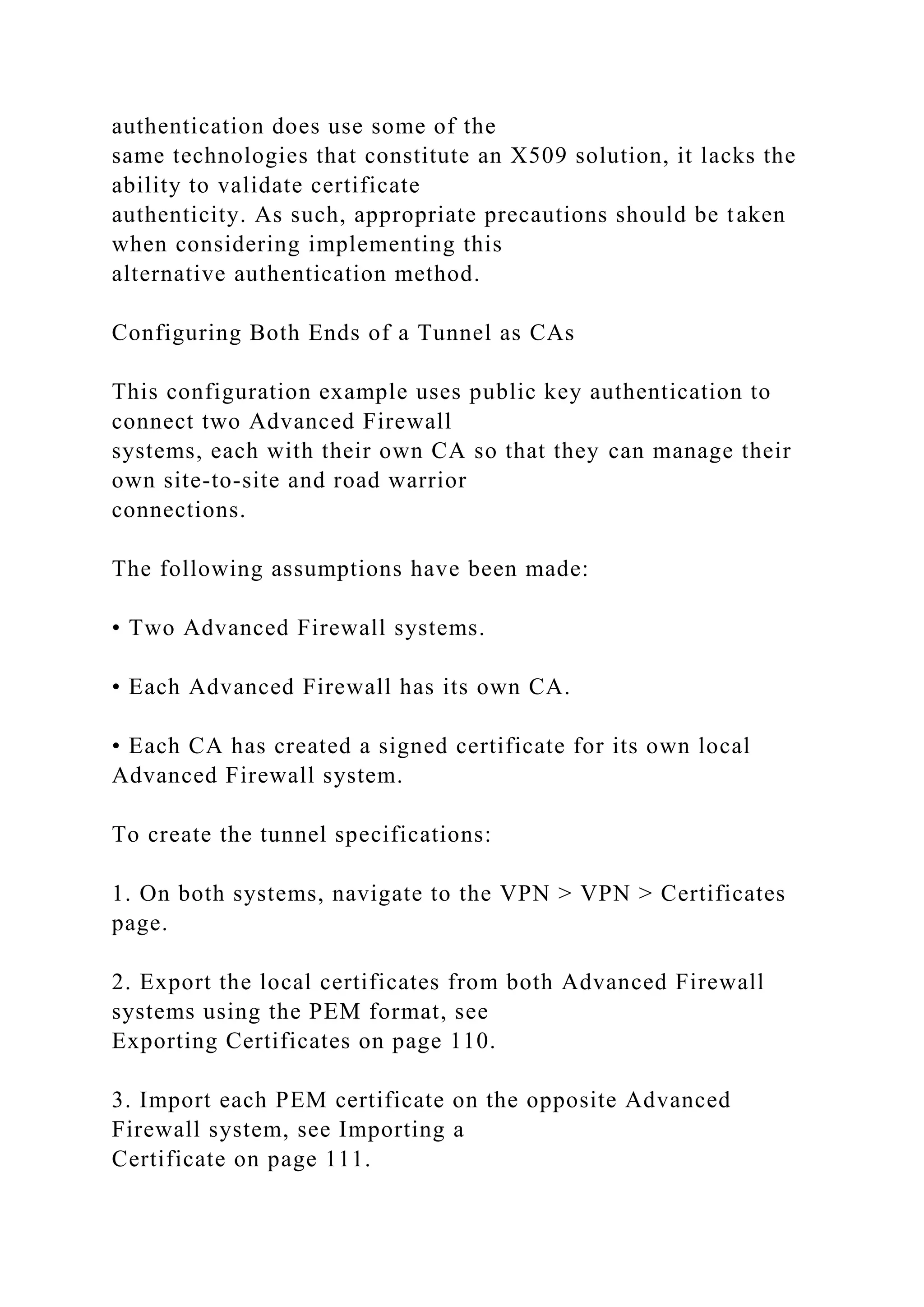 authentication does use some of the
same technologies that constitute an X509 solution, it lacks the
ability to validate certificate
authenticity. As such, appropriate precautions should be taken
when considering implementing this
alternative authentication method.
Configuring Both Ends of a Tunnel as CAs
This configuration example uses public key authentication to
connect two Advanced Firewall
systems, each with their own CA so that they can manage their
own site-to-site and road warrior
connections.
The following assumptions have been made:
• Two Advanced Firewall systems.
• Each Advanced Firewall has its own CA.
• Each CA has created a signed certificate for its own local
Advanced Firewall system.
To create the tunnel specifications:
1. On both systems, navigate to the VPN > VPN > Certificates
page.
2. Export the local certificates from both Advanced Firewall
systems using the PEM format, see
Exporting Certificates on page 110.
3. Import each PEM certificate on the opposite Advanced
Firewall system, see Importing a
Certificate on page 111.
 