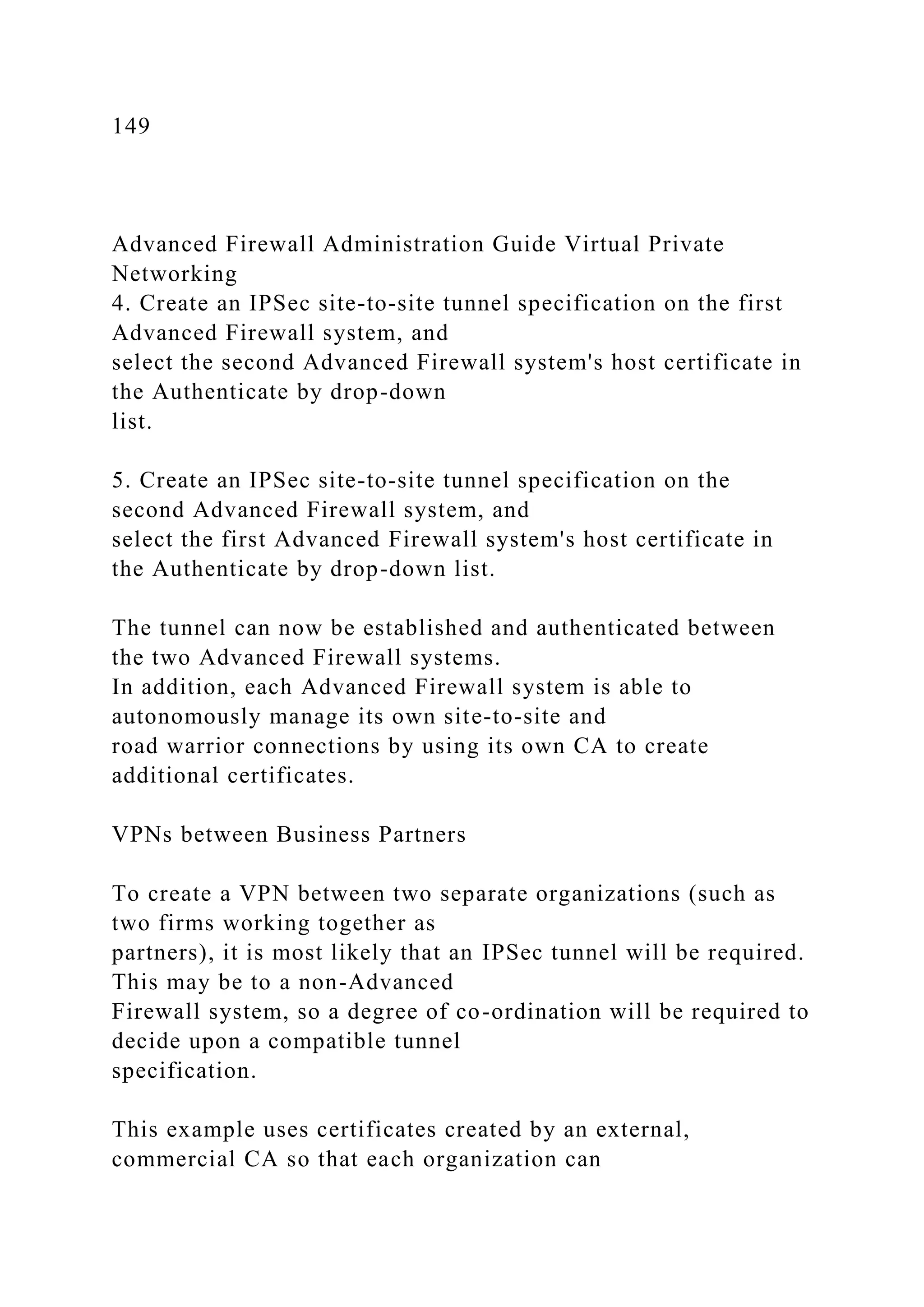 149
Advanced Firewall Administration Guide Virtual Private
Networking
4. Create an IPSec site-to-site tunnel specification on the first
Advanced Firewall system, and
select the second Advanced Firewall system's host certificate in
the Authenticate by drop-down
list.
5. Create an IPSec site-to-site tunnel specification on the
second Advanced Firewall system, and
select the first Advanced Firewall system's host certificate in
the Authenticate by drop-down list.
The tunnel can now be established and authenticated between
the two Advanced Firewall systems.
In addition, each Advanced Firewall system is able to
autonomously manage its own site-to-site and
road warrior connections by using its own CA to create
additional certificates.
VPNs between Business Partners
To create a VPN between two separate organizations (such as
two firms working together as
partners), it is most likely that an IPSec tunnel will be required.
This may be to a non-Advanced
Firewall system, so a degree of co-ordination will be required to
decide upon a compatible tunnel
specification.
This example uses certificates created by an external,
commercial CA so that each organization can
 