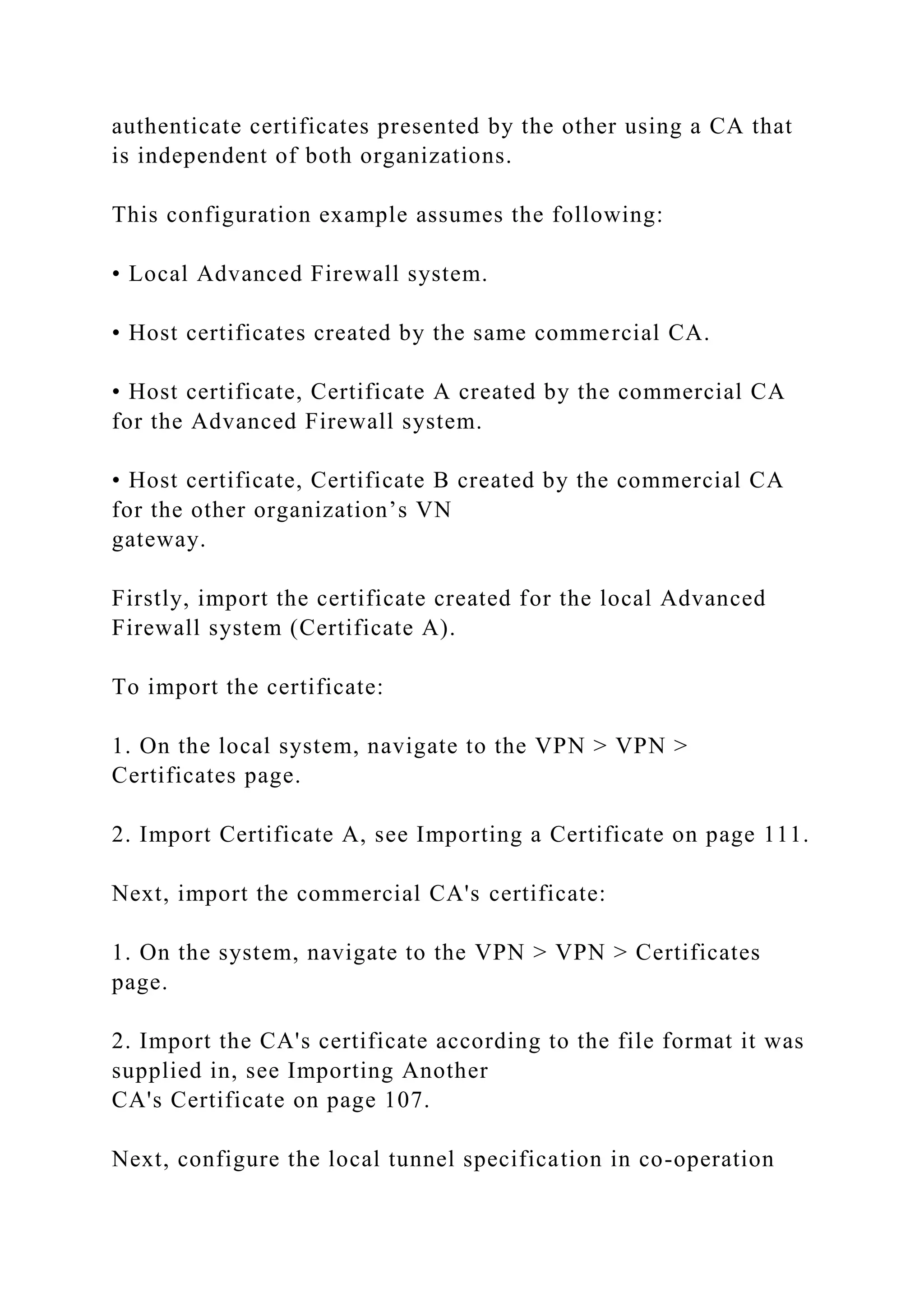 authenticate certificates presented by the other using a CA that
is independent of both organizations.
This configuration example assumes the following:
• Local Advanced Firewall system.
• Host certificates created by the same commercial CA.
• Host certificate, Certificate A created by the commercial CA
for the Advanced Firewall system.
• Host certificate, Certificate B created by the commercial CA
for the other organization’s VN
gateway.
Firstly, import the certificate created for the local Advanced
Firewall system (Certificate A).
To import the certificate:
1. On the local system, navigate to the VPN > VPN >
Certificates page.
2. Import Certificate A, see Importing a Certificate on page 111.
Next, import the commercial CA's certificate:
1. On the system, navigate to the VPN > VPN > Certificates
page.
2. Import the CA's certificate according to the file format it was
supplied in, see Importing Another
CA's Certificate on page 107.
Next, configure the local tunnel specification in co-operation
 