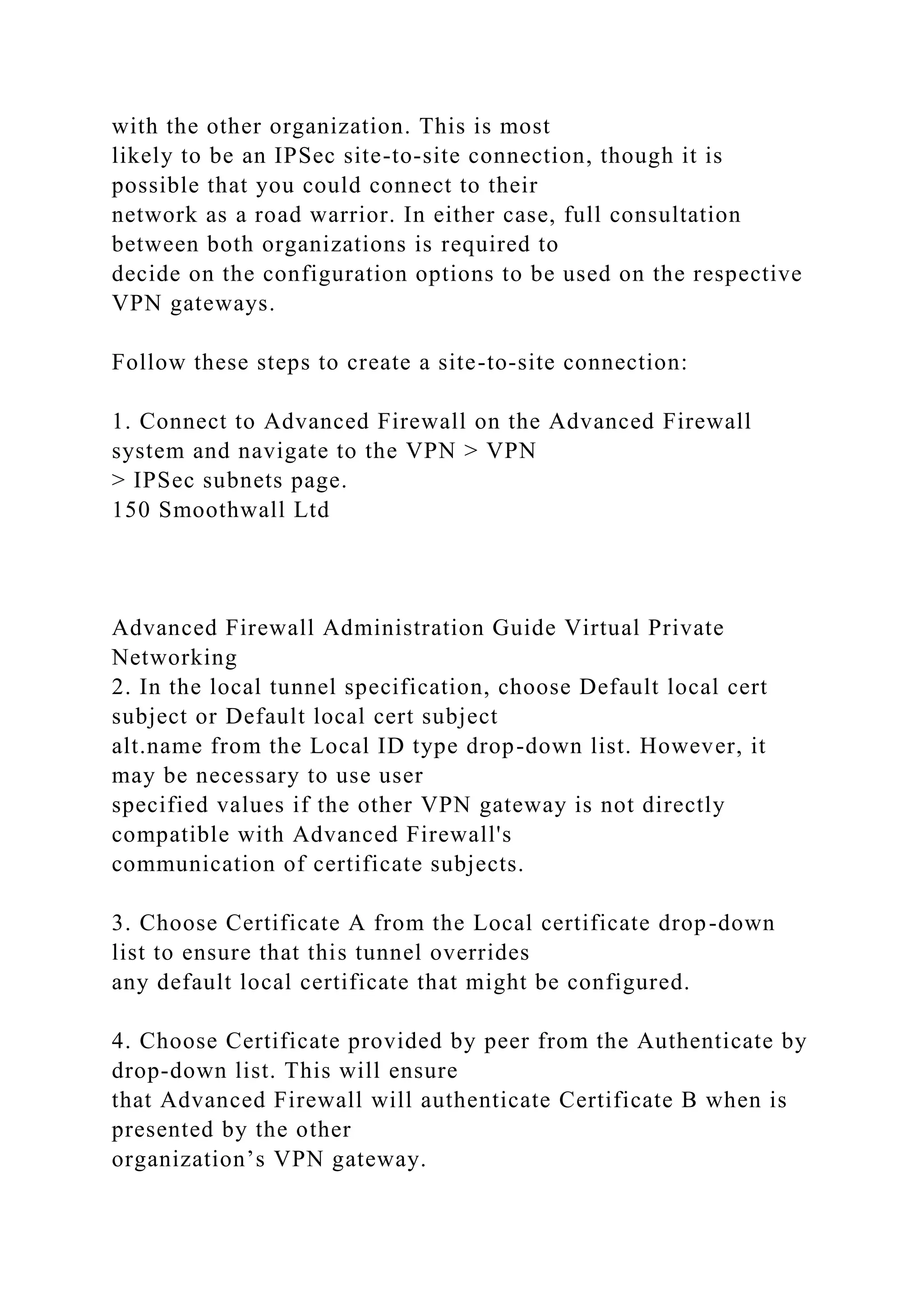 with the other organization. This is most
likely to be an IPSec site-to-site connection, though it is
possible that you could connect to their
network as a road warrior. In either case, full consultation
between both organizations is required to
decide on the configuration options to be used on the respective
VPN gateways.
Follow these steps to create a site-to-site connection:
1. Connect to Advanced Firewall on the Advanced Firewall
system and navigate to the VPN > VPN
> IPSec subnets page.
150 Smoothwall Ltd
Advanced Firewall Administration Guide Virtual Private
Networking
2. In the local tunnel specification, choose Default local cert
subject or Default local cert subject
alt.name from the Local ID type drop-down list. However, it
may be necessary to use user
specified values if the other VPN gateway is not directly
compatible with Advanced Firewall's
communication of certificate subjects.
3. Choose Certificate A from the Local certificate drop-down
list to ensure that this tunnel overrides
any default local certificate that might be configured.
4. Choose Certificate provided by peer from the Authenticate by
drop-down list. This will ensure
that Advanced Firewall will authenticate Certificate B when is
presented by the other
organization’s VPN gateway.
 