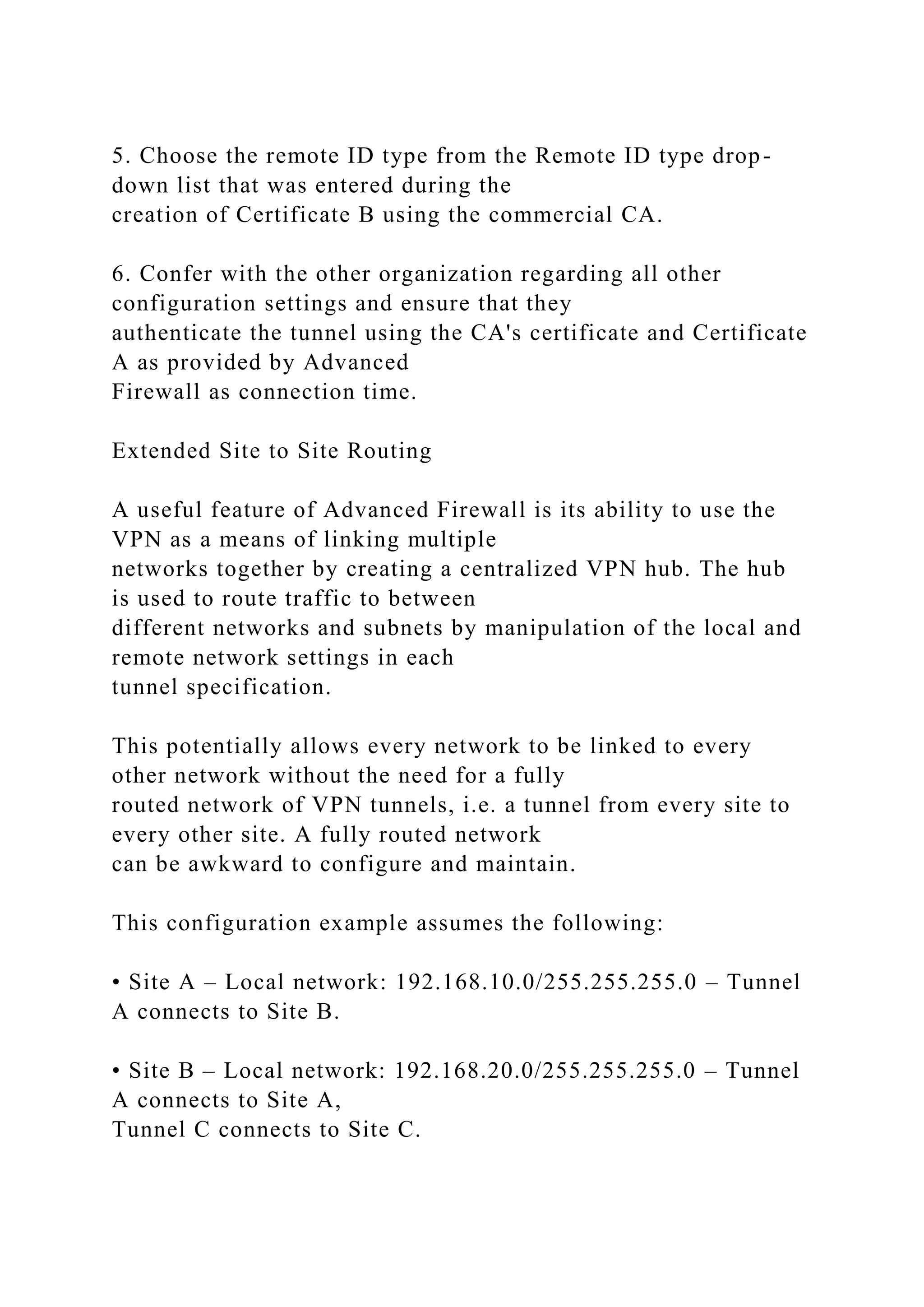 5. Choose the remote ID type from the Remote ID type drop-
down list that was entered during the
creation of Certificate B using the commercial CA.
6. Confer with the other organization regarding all other
configuration settings and ensure that they
authenticate the tunnel using the CA's certificate and Certificate
A as provided by Advanced
Firewall as connection time.
Extended Site to Site Routing
A useful feature of Advanced Firewall is its ability to use the
VPN as a means of linking multiple
networks together by creating a centralized VPN hub. The hub
is used to route traffic to between
different networks and subnets by manipulation of the local and
remote network settings in each
tunnel specification.
This potentially allows every network to be linked to every
other network without the need for a fully
routed network of VPN tunnels, i.e. a tunnel from every site to
every other site. A fully routed network
can be awkward to configure and maintain.
This configuration example assumes the following:
• Site A – Local network: 192.168.10.0/255.255.255.0 – Tunnel
A connects to Site B.
• Site B – Local network: 192.168.20.0/255.255.255.0 – Tunnel
A connects to Site A,
Tunnel C connects to Site C.
 