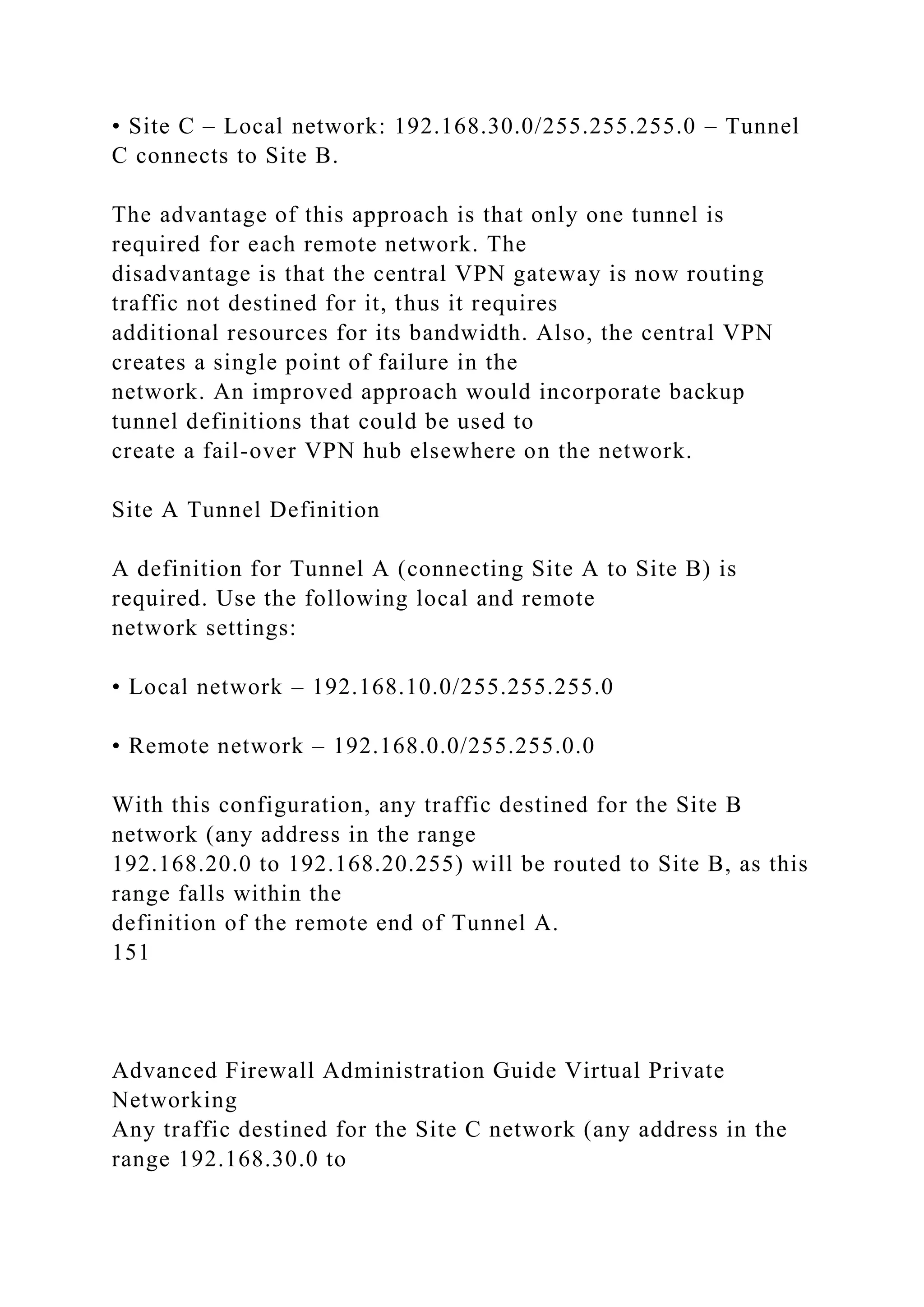 • Site C – Local network: 192.168.30.0/255.255.255.0 – Tunnel
C connects to Site B.
The advantage of this approach is that only one tunnel is
required for each remote network. The
disadvantage is that the central VPN gateway is now routing
traffic not destined for it, thus it requires
additional resources for its bandwidth. Also, the central VPN
creates a single point of failure in the
network. An improved approach would incorporate backup
tunnel definitions that could be used to
create a fail-over VPN hub elsewhere on the network.
Site A Tunnel Definition
A definition for Tunnel A (connecting Site A to Site B) is
required. Use the following local and remote
network settings:
• Local network – 192.168.10.0/255.255.255.0
• Remote network – 192.168.0.0/255.255.0.0
With this configuration, any traffic destined for the Site B
network (any address in the range
192.168.20.0 to 192.168.20.255) will be routed to Site B, as this
range falls within the
definition of the remote end of Tunnel A.
151
Advanced Firewall Administration Guide Virtual Private
Networking
Any traffic destined for the Site C network (any address in the
range 192.168.30.0 to
 
