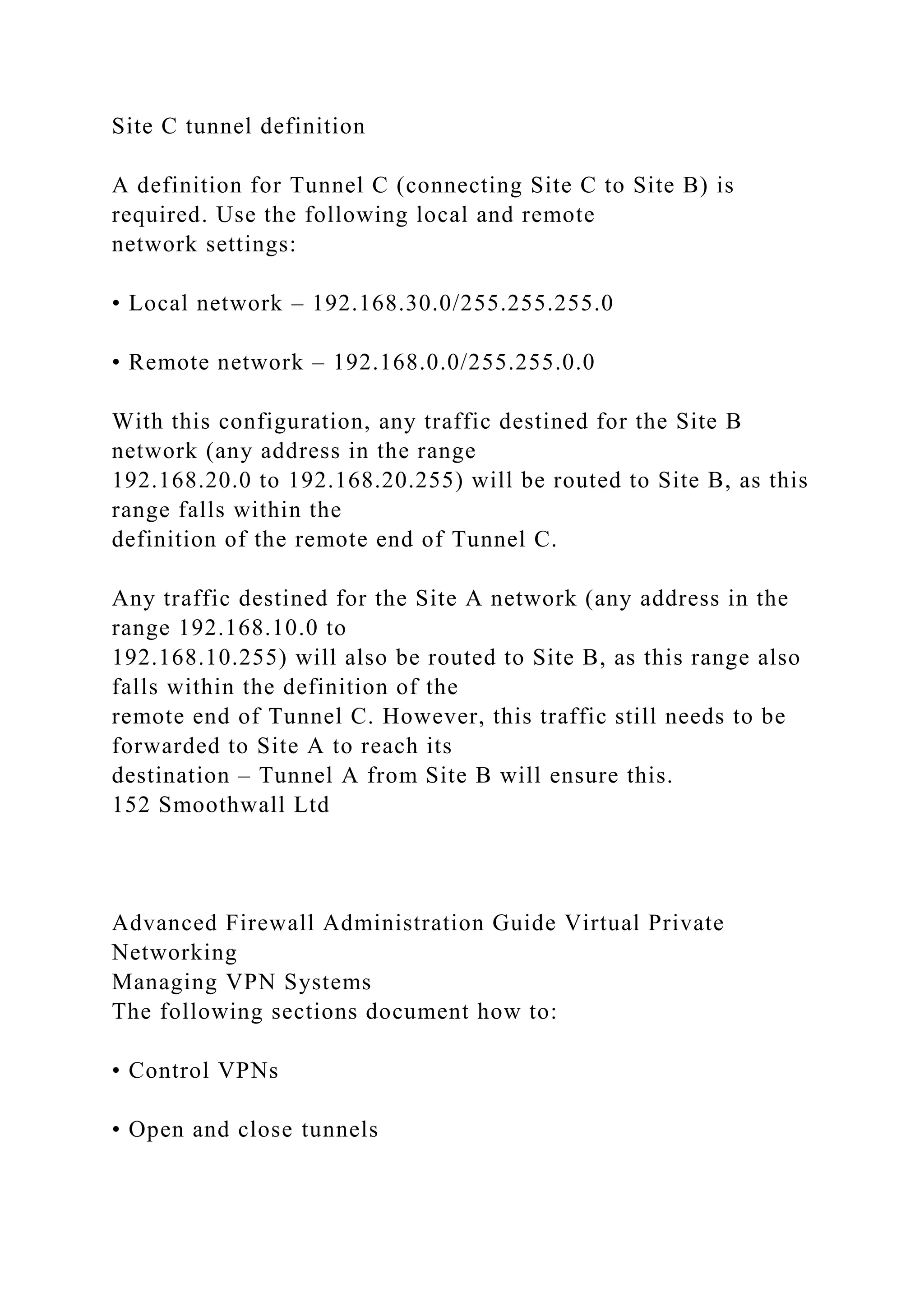 Site C tunnel definition
A definition for Tunnel C (connecting Site C to Site B) is
required. Use the following local and remote
network settings:
• Local network – 192.168.30.0/255.255.255.0
• Remote network – 192.168.0.0/255.255.0.0
With this configuration, any traffic destined for the Site B
network (any address in the range
192.168.20.0 to 192.168.20.255) will be routed to Site B, as this
range falls within the
definition of the remote end of Tunnel C.
Any traffic destined for the Site A network (any address in the
range 192.168.10.0 to
192.168.10.255) will also be routed to Site B, as this range also
falls within the definition of the
remote end of Tunnel C. However, this traffic still needs to be
forwarded to Site A to reach its
destination – Tunnel A from Site B will ensure this.
152 Smoothwall Ltd
Advanced Firewall Administration Guide Virtual Private
Networking
Managing VPN Systems
The following sections document how to:
• Control VPNs
• Open and close tunnels
 