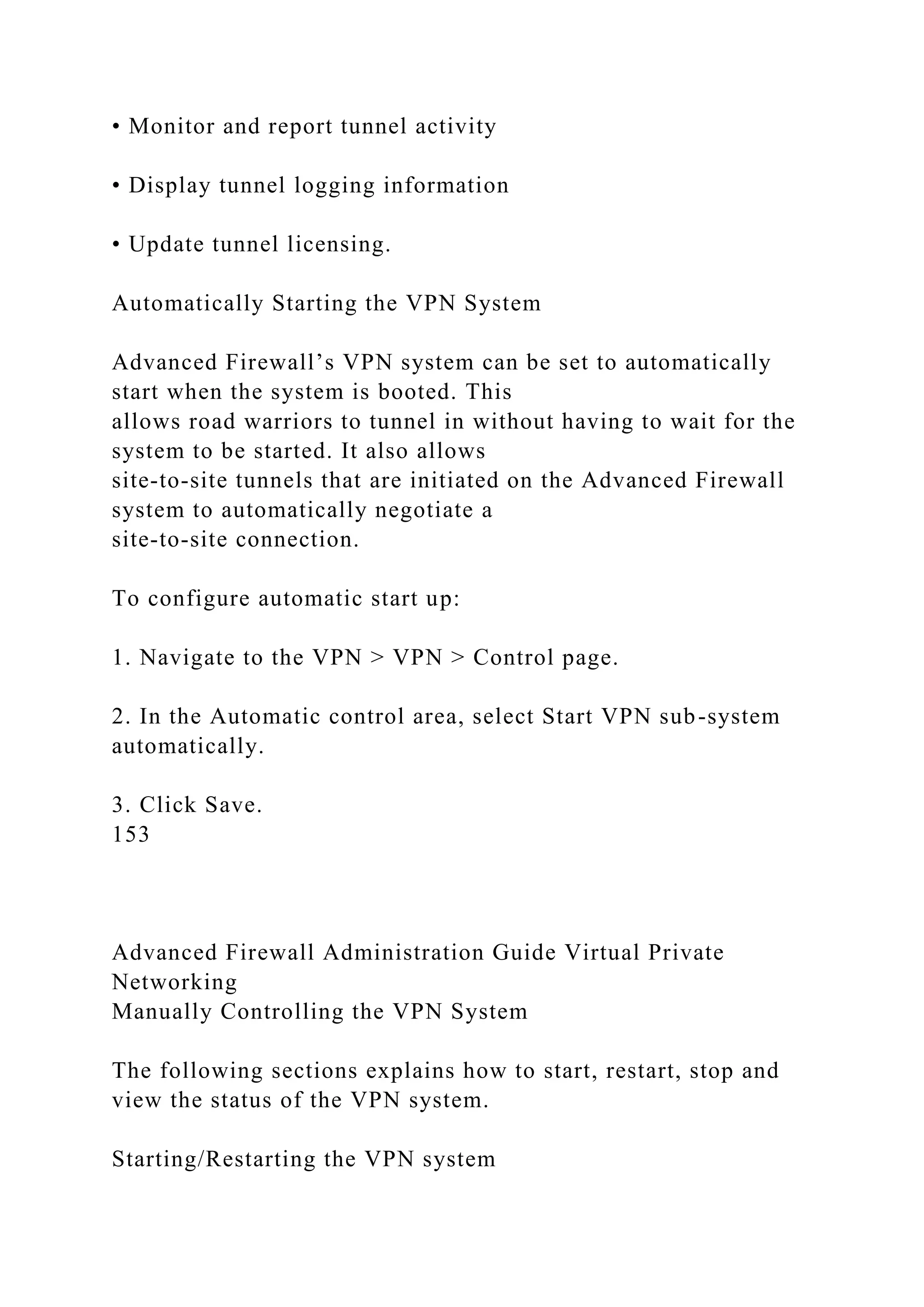 • Monitor and report tunnel activity
• Display tunnel logging information
• Update tunnel licensing.
Automatically Starting the VPN System
Advanced Firewall’s VPN system can be set to automatically
start when the system is booted. This
allows road warriors to tunnel in without having to wait for the
system to be started. It also allows
site-to-site tunnels that are initiated on the Advanced Firewall
system to automatically negotiate a
site-to-site connection.
To configure automatic start up:
1. Navigate to the VPN > VPN > Control page.
2. In the Automatic control area, select Start VPN sub-system
automatically.
3. Click Save.
153
Advanced Firewall Administration Guide Virtual Private
Networking
Manually Controlling the VPN System
The following sections explains how to start, restart, stop and
view the status of the VPN system.
Starting/Restarting the VPN system
 