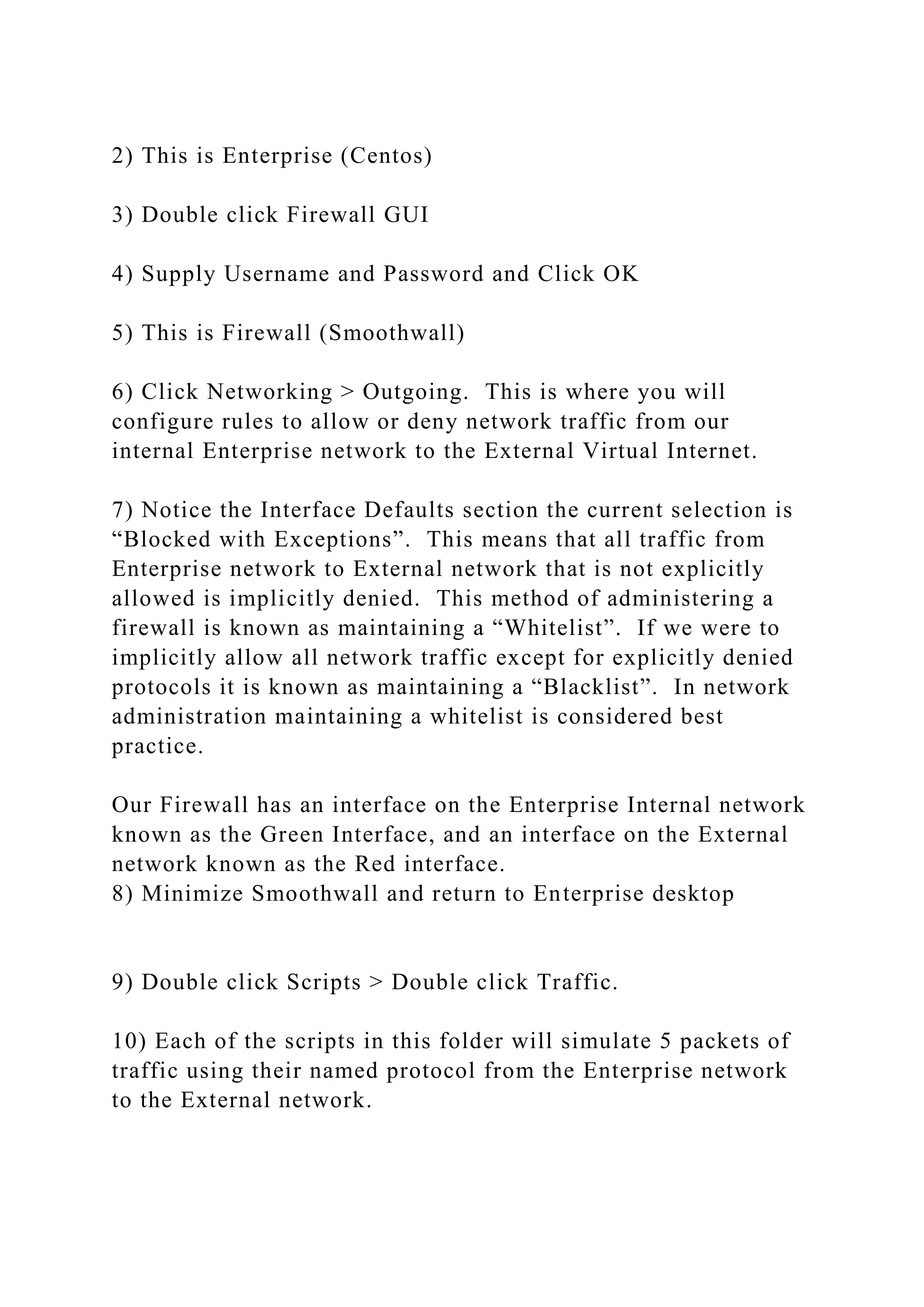 2) This is Enterprise (Centos)
3) Double click Firewall GUI
4) Supply Username and Password and Click OK
5) This is Firewall (Smoothwall)
6) Click Networking > Outgoing. This is where you will
configure rules to allow or deny network traffic from our
internal Enterprise network to the External Virtual Internet.
7) Notice the Interface Defaults section the current selection is
“Blocked with Exceptions”. This means that all traffic from
Enterprise network to External network that is not explicitly
allowed is implicitly denied. This method of administering a
firewall is known as maintaining a “Whitelist”. If we were to
implicitly allow all network traffic except for explicitly denied
protocols it is known as maintaining a “Blacklist”. In network
administration maintaining a whitelist is considered best
practice.
Our Firewall has an interface on the Enterprise Internal network
known as the Green Interface, and an interface on the External
network known as the Red interface.
8) Minimize Smoothwall and return to Enterprise desktop
9) Double click Scripts > Double click Traffic.
10) Each of the scripts in this folder will simulate 5 packets of
traffic using their named protocol from the Enterprise network
to the External network.
 