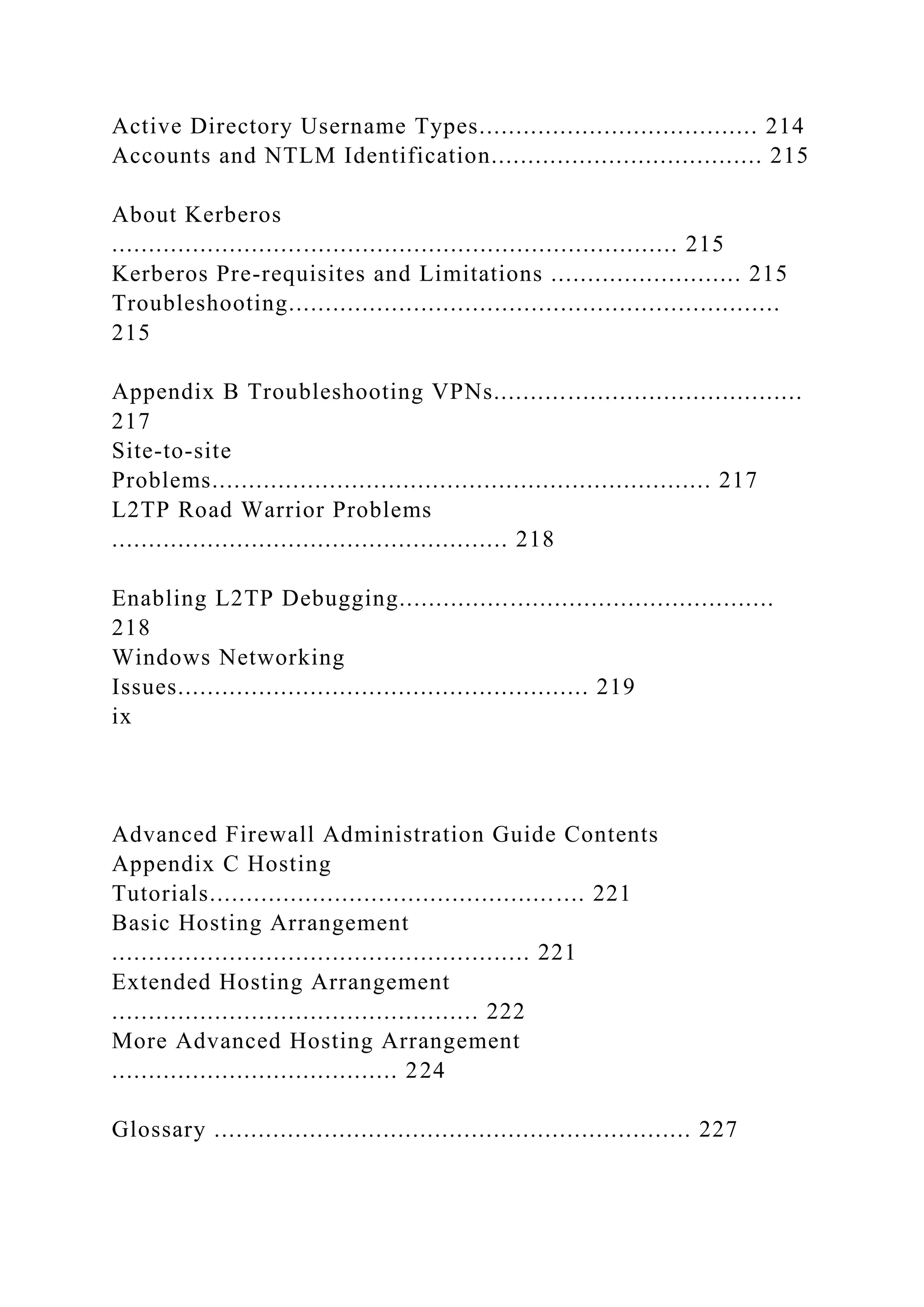Active Directory Username Types...................................... 214
Accounts and NTLM Identification..................................... 215
About Kerberos
............................................................................. 215
Kerberos Pre-requisites and Limitations .......................... 215
Troubleshooting...................................................................
215
Appendix B Troubleshooting VPNs..........................................
217
Site-to-site
Problems.................................................................... 217
L2TP Road Warrior Problems
...................................................... 218
Enabling L2TP Debugging...................................................
218
Windows Networking
Issues........................................................ 219
ix
Advanced Firewall Administration Guide Contents
Appendix C Hosting
Tutorials................................................... 221
Basic Hosting Arrangement
......................................................... 221
Extended Hosting Arrangement
.................................................. 222
More Advanced Hosting Arrangement
....................................... 224
Glossary ................................................................. 227
 