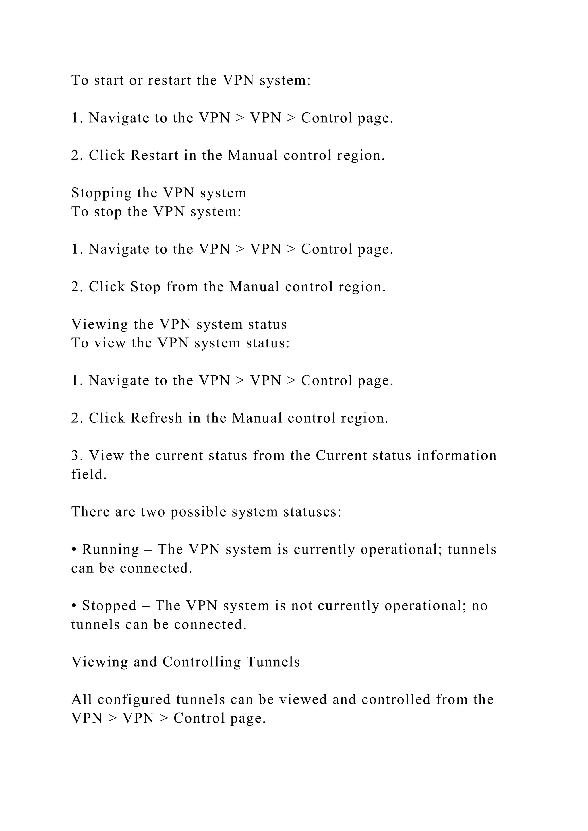 To start or restart the VPN system:
1. Navigate to the VPN > VPN > Control page.
2. Click Restart in the Manual control region.
Stopping the VPN system
To stop the VPN system:
1. Navigate to the VPN > VPN > Control page.
2. Click Stop from the Manual control region.
Viewing the VPN system status
To view the VPN system status:
1. Navigate to the VPN > VPN > Control page.
2. Click Refresh in the Manual control region.
3. View the current status from the Current status information
field.
There are two possible system statuses:
• Running – The VPN system is currently operational; tunnels
can be connected.
• Stopped – The VPN system is not currently operational; no
tunnels can be connected.
Viewing and Controlling Tunnels
All configured tunnels can be viewed and controlled from the
VPN > VPN > Control page.
 