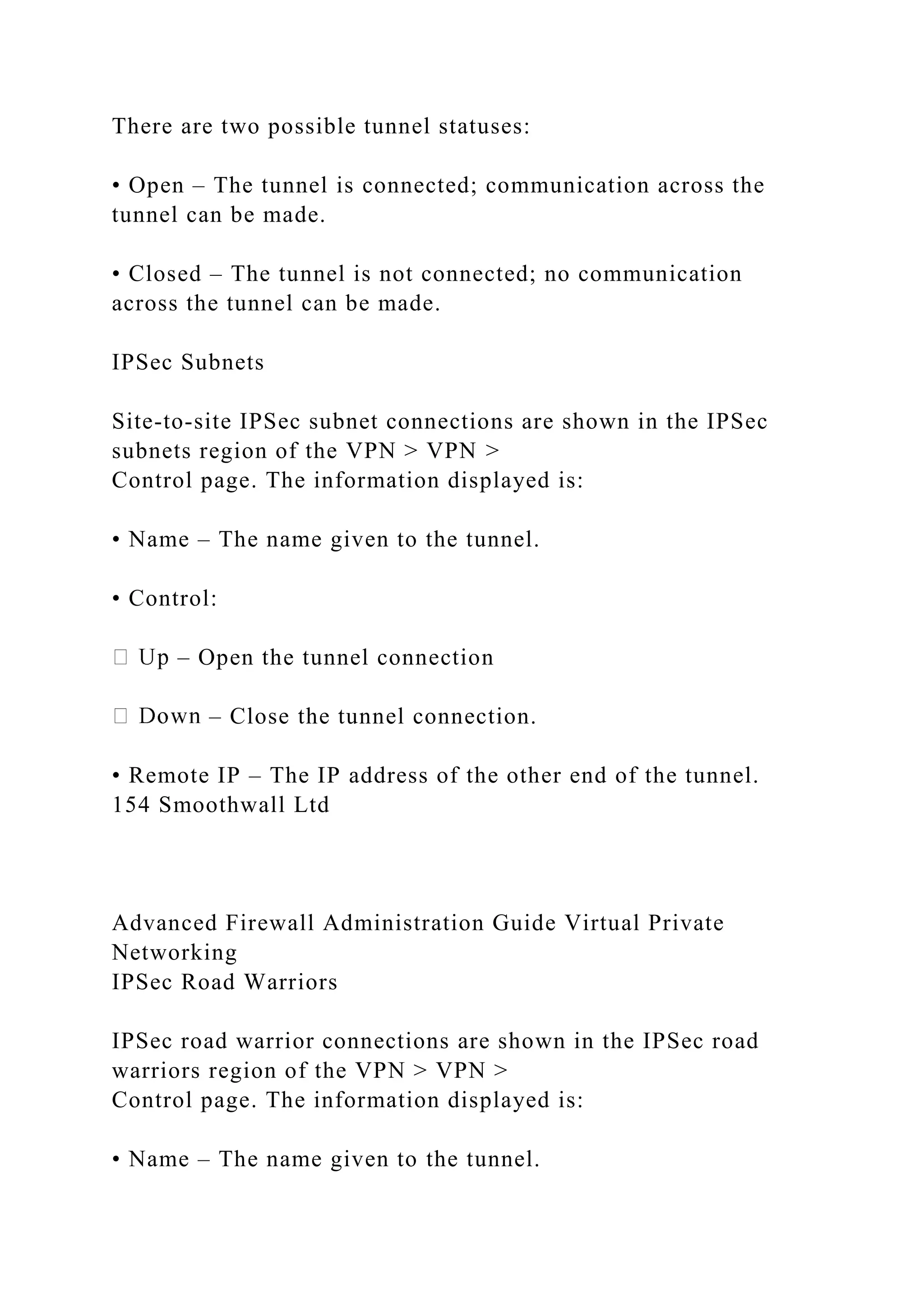 There are two possible tunnel statuses:
• Open – The tunnel is connected; communication across the
tunnel can be made.
• Closed – The tunnel is not connected; no communication
across the tunnel can be made.
IPSec Subnets
Site-to-site IPSec subnet connections are shown in the IPSec
subnets region of the VPN > VPN >
Control page. The information displayed is:
• Name – The name given to the tunnel.
• Control:
– Open the tunnel connection
– Close the tunnel connection.
• Remote IP – The IP address of the other end of the tunnel.
154 Smoothwall Ltd
Advanced Firewall Administration Guide Virtual Private
Networking
IPSec Road Warriors
IPSec road warrior connections are shown in the IPSec road
warriors region of the VPN > VPN >
Control page. The information displayed is:
• Name – The name given to the tunnel.
 