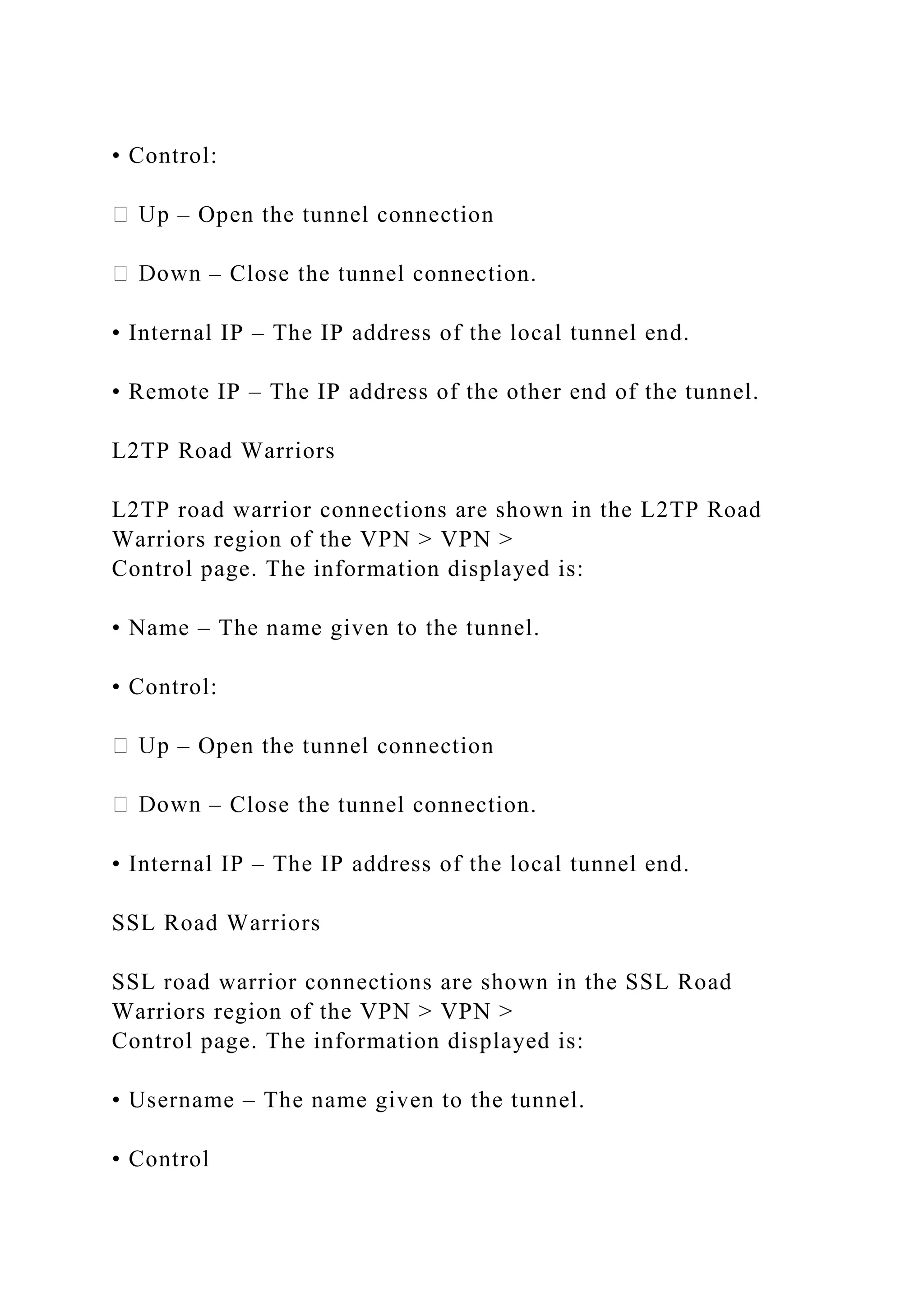 • Control:
– Open the tunnel connection
– Close the tunnel connection.
• Internal IP – The IP address of the local tunnel end.
• Remote IP – The IP address of the other end of the tunnel.
L2TP Road Warriors
L2TP road warrior connections are shown in the L2TP Road
Warriors region of the VPN > VPN >
Control page. The information displayed is:
• Name – The name given to the tunnel.
• Control:
– Open the tunnel connection
– Close the tunnel connection.
• Internal IP – The IP address of the local tunnel end.
SSL Road Warriors
SSL road warrior connections are shown in the SSL Road
Warriors region of the VPN > VPN >
Control page. The information displayed is:
• Username – The name given to the tunnel.
• Control
 