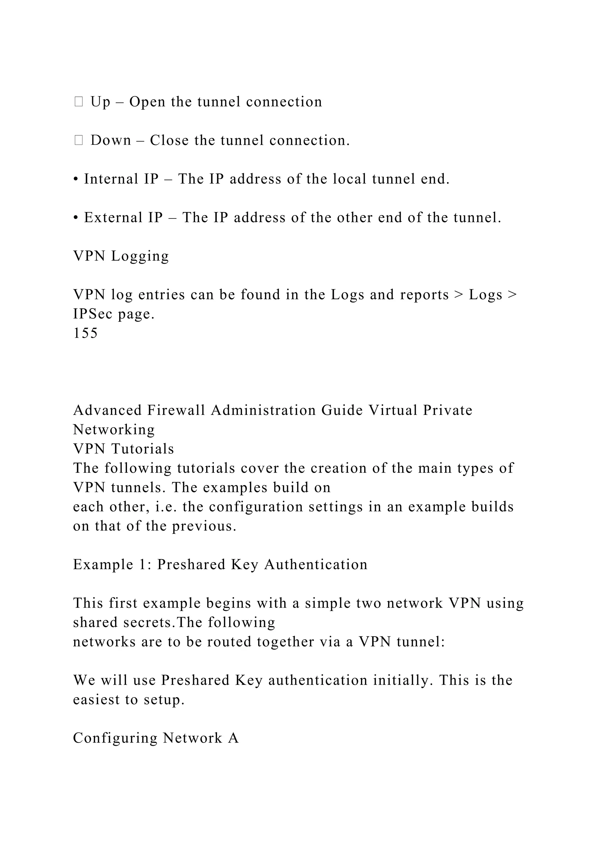 – Open the tunnel connection
– Close the tunnel connection.
• Internal IP – The IP address of the local tunnel end.
• External IP – The IP address of the other end of the tunnel.
VPN Logging
VPN log entries can be found in the Logs and reports > Logs >
IPSec page.
155
Advanced Firewall Administration Guide Virtual Private
Networking
VPN Tutorials
The following tutorials cover the creation of the main types of
VPN tunnels. The examples build on
each other, i.e. the configuration settings in an example builds
on that of the previous.
Example 1: Preshared Key Authentication
This first example begins with a simple two network VPN using
shared secrets.The following
networks are to be routed together via a VPN tunnel:
We will use Preshared Key authentication initially. This is the
easiest to setup.
Configuring Network A
 