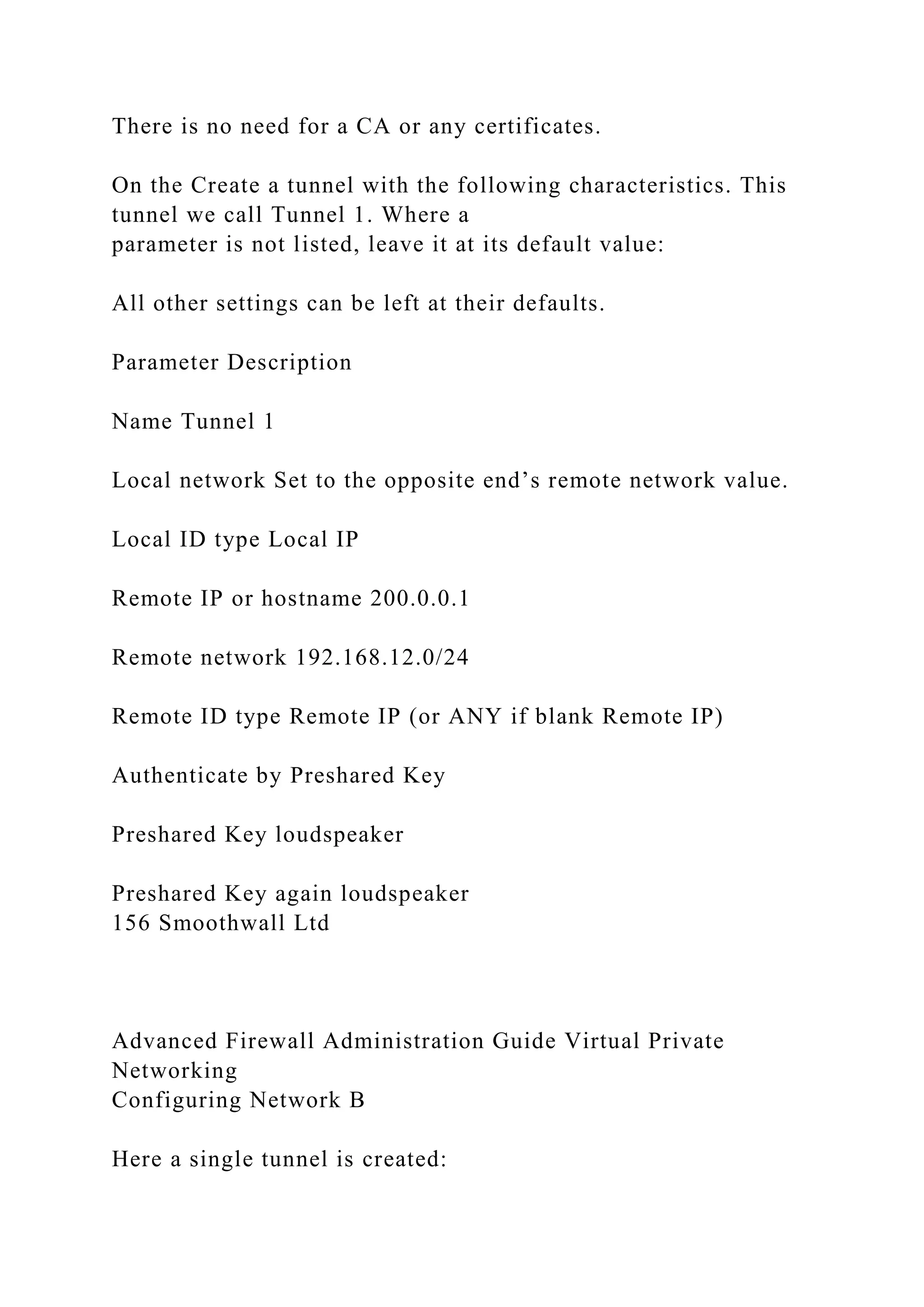 There is no need for a CA or any certificates.
On the Create a tunnel with the following characteristics. This
tunnel we call Tunnel 1. Where a
parameter is not listed, leave it at its default value:
All other settings can be left at their defaults.
Parameter Description
Name Tunnel 1
Local network Set to the opposite end’s remote network value.
Local ID type Local IP
Remote IP or hostname 200.0.0.1
Remote network 192.168.12.0/24
Remote ID type Remote IP (or ANY if blank Remote IP)
Authenticate by Preshared Key
Preshared Key loudspeaker
Preshared Key again loudspeaker
156 Smoothwall Ltd
Advanced Firewall Administration Guide Virtual Private
Networking
Configuring Network B
Here a single tunnel is created:
 