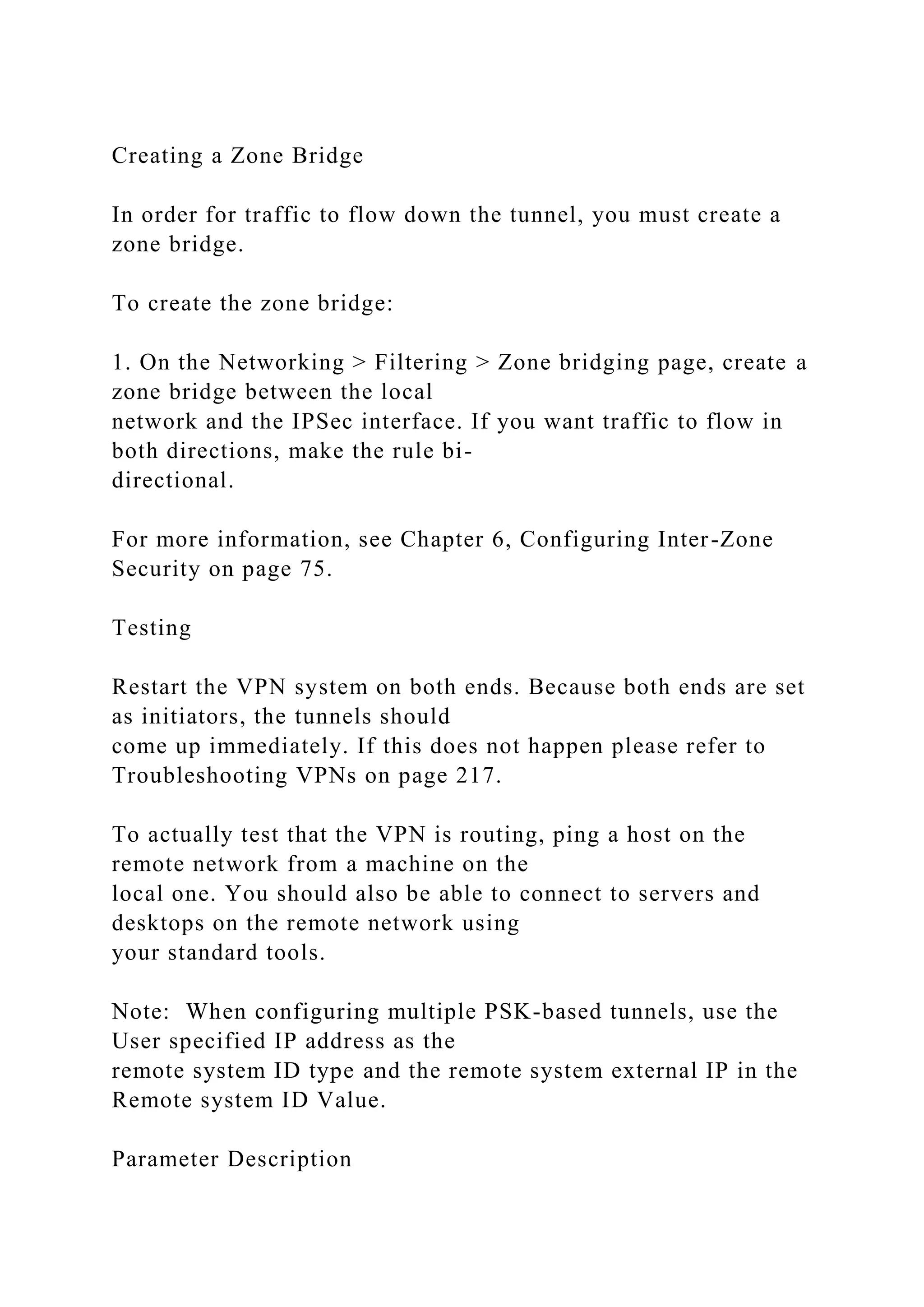 Creating a Zone Bridge
In order for traffic to flow down the tunnel, you must create a
zone bridge.
To create the zone bridge:
1. On the Networking > Filtering > Zone bridging page, create a
zone bridge between the local
network and the IPSec interface. If you want traffic to flow in
both directions, make the rule bi-
directional.
For more information, see Chapter 6, Configuring Inter-Zone
Security on page 75.
Testing
Restart the VPN system on both ends. Because both ends are set
as initiators, the tunnels should
come up immediately. If this does not happen please refer to
Troubleshooting VPNs on page 217.
To actually test that the VPN is routing, ping a host on the
remote network from a machine on the
local one. You should also be able to connect to servers and
desktops on the remote network using
your standard tools.
Note: When configuring multiple PSK-based tunnels, use the
User specified IP address as the
remote system ID type and the remote system external IP in the
Remote system ID Value.
Parameter Description
 