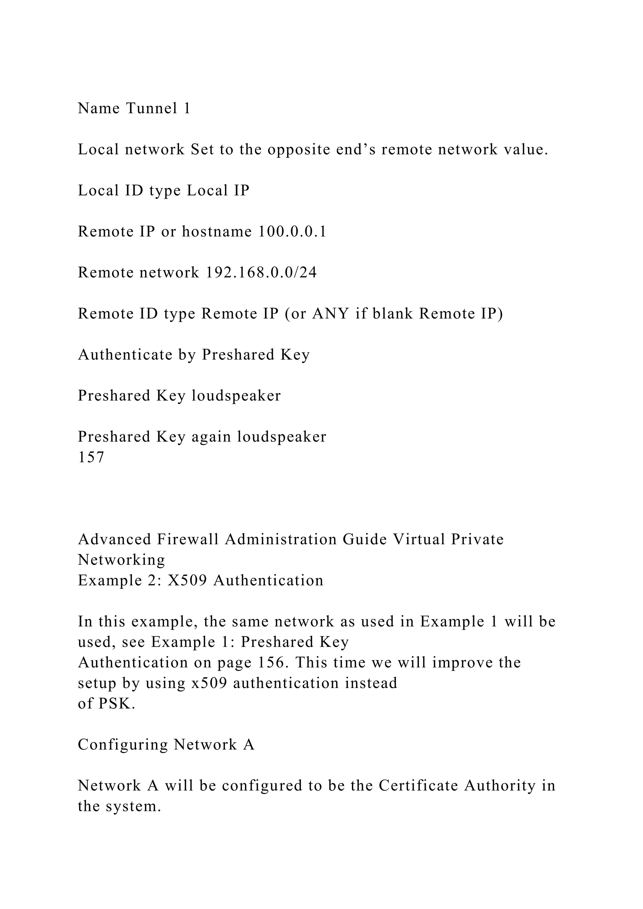 Name Tunnel 1
Local network Set to the opposite end’s remote network value.
Local ID type Local IP
Remote IP or hostname 100.0.0.1
Remote network 192.168.0.0/24
Remote ID type Remote IP (or ANY if blank Remote IP)
Authenticate by Preshared Key
Preshared Key loudspeaker
Preshared Key again loudspeaker
157
Advanced Firewall Administration Guide Virtual Private
Networking
Example 2: X509 Authentication
In this example, the same network as used in Example 1 will be
used, see Example 1: Preshared Key
Authentication on page 156. This time we will improve the
setup by using x509 authentication instead
of PSK.
Configuring Network A
Network A will be configured to be the Certificate Authority in
the system.
 