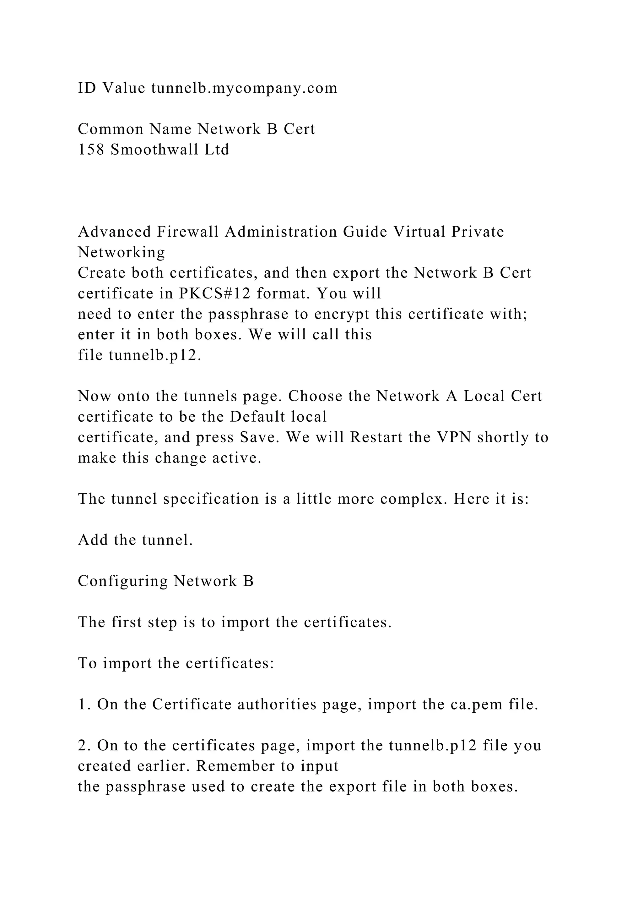 ID Value tunnelb.mycompany.com
Common Name Network B Cert
158 Smoothwall Ltd
Advanced Firewall Administration Guide Virtual Private
Networking
Create both certificates, and then export the Network B Cert
certificate in PKCS#12 format. You will
need to enter the passphrase to encrypt this certificate with;
enter it in both boxes. We will call this
file tunnelb.p12.
Now onto the tunnels page. Choose the Network A Local Cert
certificate to be the Default local
certificate, and press Save. We will Restart the VPN shortly to
make this change active.
The tunnel specification is a little more complex. Here it is:
Add the tunnel.
Configuring Network B
The first step is to import the certificates.
To import the certificates:
1. On the Certificate authorities page, import the ca.pem file.
2. On to the certificates page, import the tunnelb.p12 file you
created earlier. Remember to input
the passphrase used to create the export file in both boxes.
 
